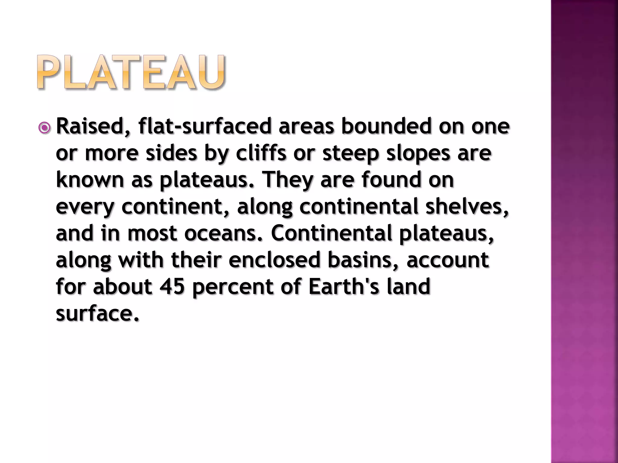  Raised, flat-surfaced areas bounded on one
or more sides by cliffs or steep slopes are
known as plateaus. They are found on
every continent, along continental shelves,
and in most oceans. Continental plateaus,
along with their enclosed basins, account
for about 45 percent of Earth's land
surface.
 