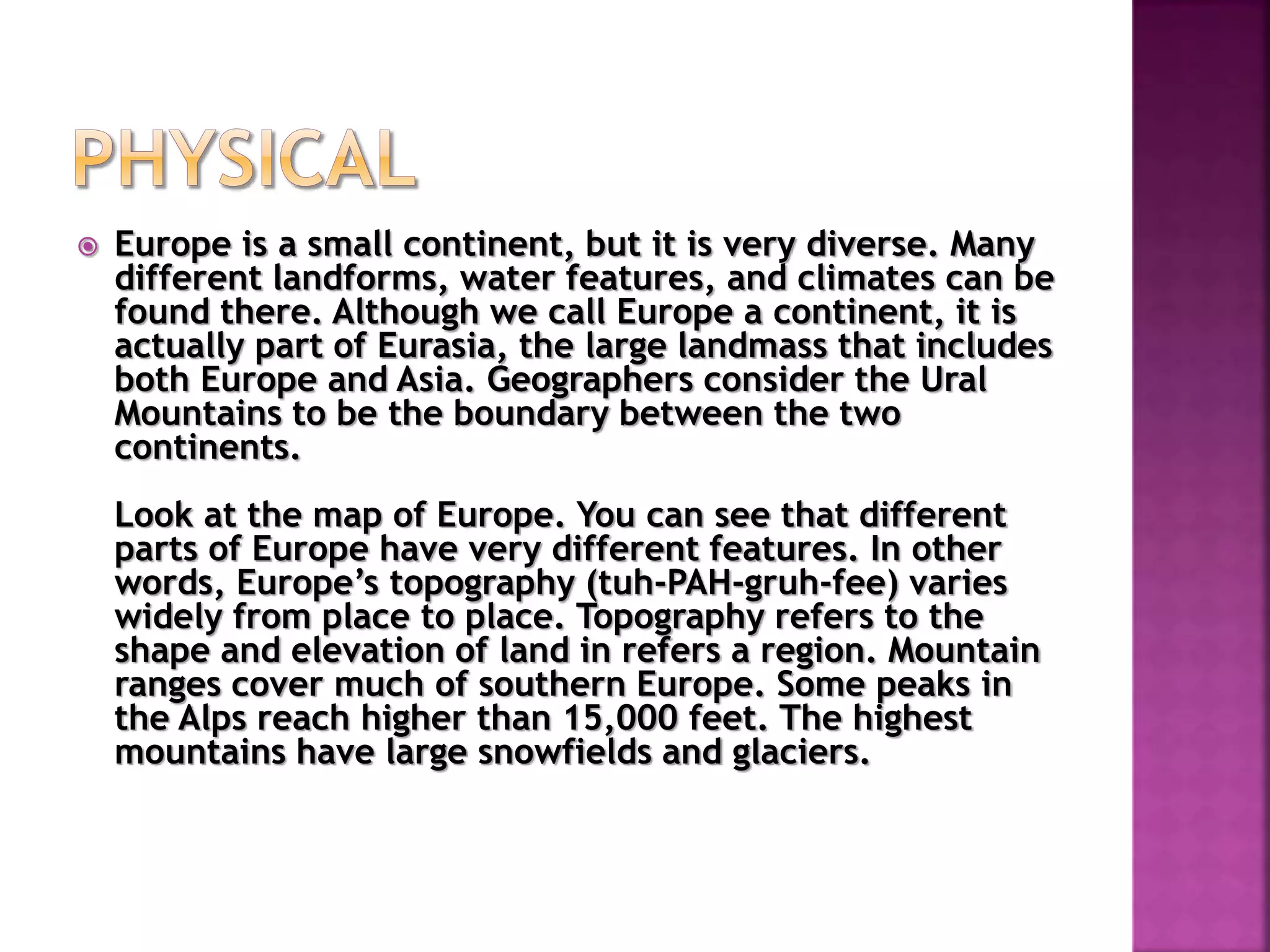  Europe is a small continent, but it is very diverse. Many
different landforms, water features, and climates can be
found there. Although we call Europe a continent, it is
actually part of Eurasia, the large landmass that includes
both Europe and Asia. Geographers consider the Ural
Mountains to be the boundary between the two
continents.
Look at the map of Europe. You can see that different
parts of Europe have very different features. In other
words, Europe’s topography (tuh-PAH-gruh-fee) varies
widely from place to place. Topography refers to the
shape and elevation of land in refers a region. Mountain
ranges cover much of southern Europe. Some peaks in
the Alps reach higher than 15,000 feet. The highest
mountains have large snowfields and glaciers.
 