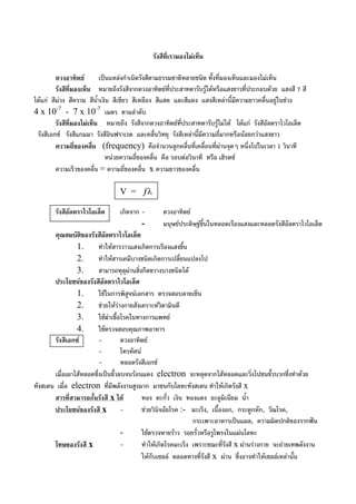 รังสีที่เรามองไมเห็น
ดวงอาทิตย เปนแหลงกําเนิดรังสีตามธรรมชาติหลายชนิด ทั้งที่มองเห็นและมองไมเห็น
รังสีที่มองเห็น หมายถึงรังสีจากดวงอาทิตยที่ประสาทตารับรูไดหรือแสงขาวที่ประกอบดวย แสงสี 7 สี
ไดแก สีมวง สีคราม สีน้ําเงิน สีเขียว สีเหลือง สีแสด และสีแดง แสงสีเหลานี้มีความยาวคลื่นอยูในชวง
4 x 10-7
- 7 x 10-7
เมตร ตามลําดับ
รังสีที่มองไมเห็น หมายถึง รังสีจากดวงอาทิตยที่ประสาทตารับรูไมได ไดแก รังสีอัลตราไวโอเล็ต
รังสีเอกซ รังสีแกมมา รังสีอินฟราเรด และคลื่นวิทยุ รังสีเหลานี้มีความถี่มากหรือนอยกวาแสงขาว
ความถี่ของคลื่น (frequency) คือจํานวนลูกคลื่นที่เคลื่อนที่ผานจุดๆ หนึ่งไปในเวลา 1 วินาที
หนวยความถี่ของคลื่น คือ รอบตอวินาที หรือ เฮิรตซ
ความเร็วของคลื่น = ความถี่ของคลื่น x ความยาวของคลื่น
V = ƒλ
รังสีอัลตราไวโอเล็ต เกิดจาก - ดวงอาทิตย
- มนุษยประดิษฐขึ้นในหลอดเรืองแสงและหลอดรังสีอัลตราไวโอเล็ต
คุณสมบัติของรังสีอัลตราไวโอเล็ต
1. ทําใหสารวาวแสงเกิดการเรืองแสงขึ้น
2. ทําใหสารเคมีบางชนิดเกิดการเปลี่ยนแปลงไป
3. สามารถทุลุผานสิ่งกีดขวางบางชนิดได
ประโยชนของรังสีอัลตราไวโอเล็ต
1. ใชในการพิสูจนเอกสาร ตรวจสอบลายเซ็น
2. ชวยใหรางกายสังเคราะหวิตามินดี
3. ใชฆาเชื้อโรคในทางการแพทย
4. ใชตรวจสอบคุณภาพอาหาร
รังสีเอกซ - ดวงอาทิตย
- โทรทัศน
- หลอดรังสีเอกซ
เมื่อเผาไสหลอดซึ่งเปนขั้วลบจนรอนแดง electron จะหลุดจากไสหลอดและวิ่งไปชนขั้วบวกซึ่งทําดวย
ทังสเตน เมื่อ electron ที่มีพลังงานสูงมาก มาชนกับโลหะทังสเตน ทําใหเกิดรังสี x
สารที่สามารถกั้นรังสี x ได ทอง ตะกั่ว เงิน ทองแดง อะลูมิเนียม น้ํา
ประโยชนของรังสี x - ชวยวินิจฉัยโรค :- มะเร็ง, เนื้องอก, กระดูกหัก, วัณโรค,
กระเพาะอาหารเปนแผล, ความผิดปกติของรากฟน
- ใชตรวจหายราว รอยรั่วหรือรูโพรงในแผนโลหะ
โทษของรังสี x - ทําใหเกิดโรคมะเร็ง เพราะขณะที่รังสี x ผานรางกาย จะถายเทพลังงาน
ใหกับเซลล ตลอดทางที่รังสี x ผาน ซึ่งอาจทําใหเซลลเหลานั้น
 