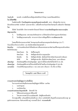 โลกและดวงดาว
วัตถุทองฟา หมายถึง สรรพสิ่งทั้งหลายที่อยูบนทองฟาอันกวางใหญ (รวมหอวิจัยลอยฟาดวย)
โลก (Earth)
ในสมัยกอนเชื่อวา โลกเปนศูนยกลางของทุกสิ่งทุกอยางบนทองฟา เพราะ เมื่ออยูบนโลก สามารถ
สังเกตเห็นดวงอาทิตย ดวงจันทร และดวงดาวอื่นๆ เคลื่อนที่จากตะวันออกไปตะวันตกทุกวัน เหมือนกับวา โคจรรอบ
โลก
นิโคลัส โคเปอรนิคัส นักดาราศาสตรชาวโปแลนด ไดเสนอวา ดวงอาทิตยเปนศูนยกลางของระบบสุริยะ
สัณฐานของโลก
1. โลกมีสัณฐานกลม เพราะขณะเกิดจันทรุปราคา เงาโคงของโลกจะไปปรากฏบนดวงจันทรเสมอ
2. โลกมีสัณฐานกลมทรงแปน ทราบจากการวิเคราะหขอมูลที่ไดจาก ดาวเทียมแวนการด
ในขณะที่โลกโคจรรอบดวงอาทิตย โลกหมุนรอบตัวเองดวยแกนหมุนของโลกเอียงทํามุม (23.5°)
กับแนวตั้งฉากกับระนาบวงโคจร และ สายไปทางทิศตะวันตกอยางชา ๆ
ทิศบนโลก การกําหนดทิศบนโลกทําไดโดยสังเกตการขึ้นและตกของดวงอาทิตย ขณะที่โลกหมุนรอบตัวเองทิศจะ
ติดไปกับโลกเสมอ
ทิศตะวันออก คือ ทิศที่โลกหมุนไป
ทิศตะวันตก คือ ทิศที่อยูตรงขามกับการหมุนของโลก
ทิศเหนือ คือ ทิศที่อยูทางซายมือ เมื่อหันหนาไปทางทิศตะวันออกแลวกางมือออก
ทิศใต คือ ทิศที่อยูทางขวามือ เมื่อหันไปทางทิศตะวันออก และกางมือออก
เสนละติจูด เปนเสนสมมุติที่ขนานกับเสนศูนยสูตร อยูระหวางขั้วโลกเหนือกับขั้วโลกใต มี 181 เสน
เสนลองจิจูด เปนเสนสมมุติที่ลากผานขั้วโลกเหนือขั้วโลกใต โดยตั้งฉากกับเสนศูนยสูตร มี 360 เสน
เวลาบนโลก กําหนดใหโลกหมุนรอบตัวเอง 1 รอบ (360 องศา) เปนเวลา 1 วัน หรือ 24 ชั่วโมง
การบอกตําแหนงวัตถุที่อยูสูงกวาระดับพื้นโลก
ในการบอกตําแหนงวัตถุที่แนนอนของวัตถุที่อยูสูงกวาพื้นโลก บอกโดย
1. บอกคามุมเงย
2. บอกทิศของวัตถุ
การบอกตําแหนงของวัตถุบนทองฟา มีหลายวิธี คือ
1. ใชทิศบอกตําแหนงของดาวที่สังเกตได
2. ในทางดาราศาสตร ใช ระบบเสนขอบฟา (ยึดผูสังเกตเปนหลัก)
ถาเราอยูบนที่โลง แลวมองขึ้นไปบนทองฟารอบๆ ตัวเรา จะเห็นทองฟา เปนรูปครึ่งวงกลมครอบตัวเราอยู จุด
ศูนยกลางของทรงกลม คือตําแหนงที่เราอยู ทรงกลมนี้ เรียกวา ทรงกลมทองฟา
โลกหมุนไป 1 องศา ใชเวลา 4 นาที
 