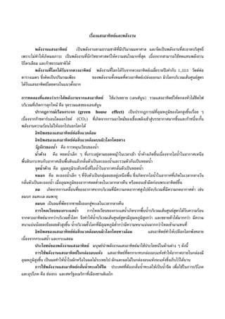 เรื่องแสงอาทิตยและพลังงาน
พลังงานแสงอาทิตย เปนพลังงานตามธรรมชาติที่มีปริมาณมหาศาล และจัดเปนพลังงานที่สะอาดบริสุทธิ์
เพราะไมทําใหเกิดมลภาวะ เปนพลังงานที่นักวิทยาศาสตรใหความสนใจมากที่สุด เนื่องจากสามารถใชทดแทนพลังงาน
ปโตรเลียม และกาชธรรมชาติได
พลังงานที่โลกไดรับจากดวงอาทิตย พลังงานที่โลกไดรับจากดวงอาทิตยเฉลี่ยรายปเทากับ 1,353 วัตตตอ
ตารางเมตร ซึ่งคิดเปนปริมาณเพียง ของพลังงานทั้งหมดที่ดวงอาทิตยเปลงออกมา ผิวโลกบริเวณเสนศูนยสูตร
ไดรับแสงอาทิตยโดยตรงในแนวตั้งฉาก
การทดลองที่แสดงวาเราไดพลังงานจากแสงอาทิตย ใชแวนขยาย (เลนสนูน) รวมแสงอาทิตยใหตกลงหัวไมขีดไฟ
บริเวณที่เกิดการลุกไหม คือ จุดรวมแสงของเลนสนูน
ปรากฏการณเรือนกระจก (green house effect) เปนปรากฏการณที่อุณหภูมิของโลกสูงขึ้นเรื่อย ๆ
เนื่องจากกาซคารบอนไดออกไซด (CO2) ที่เกิดจากการเผาไหมของเชื้อเพลิงเขาสูบรรยากาศมากขึ้นและกาซนี้จะกั้น
พลังงานความรอนไมใหออกไปนอกโลกได
อิทธิพลของแสงอาทิตยตอสิ่งแวดลอม
อิทธิพลของแสงอาทิตยตอสิ่งแวดลอมบนผิวโลกโดยตรง
วัฎจักรของน้ํา คือ การหมุนเวียนของน้ํา
น้ําคาง คือ หยดน้ําเล็ก ๆ ที่เกาะอยูตามยอดหญาในเวลาเชา น้ําคางเกิดขึ้นเนื่องจากไอน้ําในอากาศเหนือ
พื้นดินกระทบกับอากาศเย็นพื้นดินแลวกลั่นตัวเปนละอองน้ําและรวมตัวกันเปนหยดน้ํา
จุดน้ําคาง คือ อุณหภูมิระดับหนึ่งที่ไอน้ําในอากาศกลั่นตัวเปนหยดน้ํา
หมอก คือ ละอองน้ําเล็ก ๆ ที่จับตัวเปนกลุมลอยอยูเหนือพื้น ซึ่งเกิดจากไอน้ําในอากาศที่เกิดในเวลากลางวัน
กลั่นตัวเปนละอองน้ํา เมื่ออุณหภูมิของอากาศลดต่ําลงในเวลากลางคืน หรือตอนเชามืดกอนพระอาทิตยขึ้น
ลม เกิดจากการเคลื่อนที่ของอากาศจากบริเวณที่มีความกดอากาศสูงไปยังบริเวณที่มีความกดอากาศต่ํา เชน
ลมบก ลมทะเล ลมพายุ
ลมบก เปนลมที่พัดจากชายฝงออกสูทะเลในเวลากลางคืน
การไหลเวียนของกระแสน้ํา การไหลเวียนของกระแสน้ําเกิดจากพื้นน้ําบริเวณเสนศูนยสูตรไดรับความรอน
จากดวงอาทิตยมากกวาบริเวณขั้วโลก จึงทําใหน้ําบริเวณเสนศูนยสูตรมีอุณหภูมิสูงกวา และขยายตัวไดมากกวา มีความ
หนาแนนนอยลงจึงลอยตัวสูงขึ้น น้ําบริเวณขั้วโลกที่มีอุณหภูมิต่ํากวามีความหนาแนนมากกวาไหลเขามาแทนที่
อิทธิพลของแสงอาทิตยตอสิ่งแวดลอมบนผิวโลกโดยทางออม แสงอาทิตยทําใหเปลือกโลกพังทลาย
เนื่องจากกระแสน้ํา และกระแสลม
ประโยชนของพลังงานแสงอาทิตย มนุษยนําพลังงานแสงอาทิตยมาใชประโยชนในดานตาง ๆ ดังนี้
การใชพลังงานแสงอาทิตยในกลองอบแหง แสงอาทิตยที่ตกกระทบกลองอบแหงทําใหอากาศภายในกลองมี
อุณหภูมิสูงขึ้น เปนผลทําใหน้ําในผักหรือในผลไมระเหยไป ผักและผลไมในกลองอบแหงจะแหงซึ่งเก็บไวไดนาน
การใชพลังงานแสงอาทิตยกลั่นน้ําทะเลใหจืด ประเทศที่ตองกลั่นน้ําทะเลใหเปนน้ําจืด เพื่อใชในการบริโภค
และอุปโภค คือ ฮองกง และสหรัฐอเมริกาที่เมืองซานดิเอโก
 