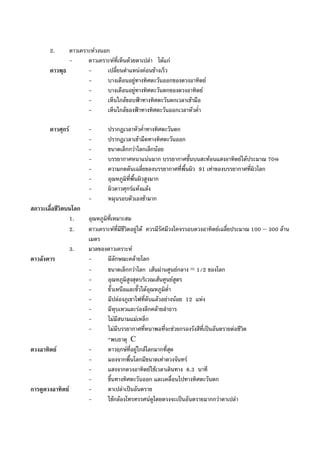 2. ดาวเคราะหวงนอก
- ดาวเคราะหที่เห็นดวยตาเปลา ไดแก
ดาวพุธ - เปลี่ยนตําแหนงคอนขางเร็ว
- บางเดือนอยูทางทิศตะวันออกของดวงอาทิตย
- บางเดือนอยูทางทิศตะวันตกของดวงอาทิตย
- เห็นใกลขอบฟาทางทิศตะวันตกเวลาเชามือ
- เห็นใกลของฟาทางทิศตะวันออกเวลาหัวค่ํา
ดาวศุกร - ปรากฏเวลาหัวค่ําทางทิศตะวันตก
- ปรากฏเวลาเชามืดทางทิศตะวันออก
- ขนาดเล็กกวาโลกเล็กนอย
- บรรยากาศหนาแนนมาก บรรยากาศชั้นบนสะทอนแสงอาทิตยไดประมาณ 70%
- ความกดดันเฉลี่ยของบรรยากาศที่พื้นผิว 91 เทาของบรรยากาศที่ผิวโลก
- อุณหภูมิที่พื้นผิวสูงมาก
- ผิวดาวศุกรแหงแลง
- หมุนรอบตัวเองชามาก
สภาวะเอื้อชีวิตบนโลก
1. อุณหภูมิที่เหมาะสม
2. ดาวเคราะหที่มีชีวิตอยูได ควรมีรัศมีวงโคจรรอบดวงอาทิตยเฉลี่ยประมาณ 100 – 300 ลาน
เมตร
3. มวลของดาวเคราะห
ดาวอังคาร - มีลักษณะคลายโลก
- ขนาดเล็กกวาโลก เสนผานศูนยกลาง = 1/2 ของโลก
- อุณหภูมิสูงสุดบริเวณเสนศูนยสูตร
- ขั้วเหนือและขั้วใตอุณหภูมิต่ํา
- มีปลองภูเขาไฟที่ดับแลวอยางนอย 12 แหง
- มีหุบเหวและรองลึกคลายลําธาร
- ไมมีสนามแมเหล็ก
- ไมมีบรรยากาศที่หนาพอที่จะชวยกรองรังสีที่เปนอันตรายตอชีวิต
*พบธาตุ C
ดวงอาทิตย - ดาวฤกษที่อยูใกลโลกมากที่สุด
- มองจากพื้นโลกมีขนาดเทาดวงจันทร
- แสงจากดวงอาทิตยใชเวลาเดินทาง 8.3 นาที
- ขึ้นทางทิศตะวันออก และเคลื่อนไปทางทิศตะวันตก
การดูดวงอาทิตย - ตาเปลาเปนอันตราย
- ใชกลองโทรทรรศนดูโดยตรงจะเปนอันตรายมากกวาตาเปลา
 