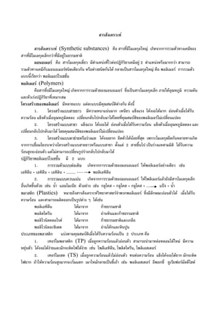 สารสังเคราะห
สารสังเคราะห (Synthetic substances) คือ สารที่มีโมเลกุลใหญ เกิดจากการรวมตัวทางเคมีของ
สารที่มีโมเลกุลเล็กกวาที่มีอยูในธรรมชาติ
มอนอเมอร คือ สารโมเลกุลเดี่ยว มีตําแหนงที่ไวตอปฏิกิริยาเคมีอยู 2 ตําแหนงหรือมากกวา สามารถ
รวมตัวทางเคมีกับมอนอเมอรชนิดเดียวกัน หรือตางชนิดกันได กลายเปนสารโมเลกุลใหญ คือ พอลิเมอร การรวมตัว
แบบนี้เรียกวา พอลิเมอรไรเซชั่น
พอลิเมอร (Polymers)
คือสารซึ่งมีโมเลกุลใหญ เกิดจากการรวมตัวของมอนอเมอร ซึ่งเปนสารโมเลกุลเล็ก ภายใตอุณหภูมิ ความดัน
และตัวเรงปฏิกิริยาที่เหมาะสม
โครงสรางของพอลิเมอร มีหลายแบบ แตละแบบมีคุณสมบัติตางกัน ดังนี้
1. โครงสรางแบบสายยาว มีความหนาแนนมาก เหนียว แข็งแรง โคงงอไดมาก ออนตัวเมื่อไดรับ
ความรอน แข็งตัวเมื่ออุณหภูมิลดลง เปลี่ยนกลับไปกลับมาไดโดยที่คุณสมบัติของพอลิเมอรไมเปลี่ยนแปลง
2. โครงสรางแบบสาขา แข็งแรง โคงงอได ออนตัวเมื่อไดรับความรอน แข็งตัวเมื่ออุณหภูมิลดลง และ
เปลี่ยนกลับไปกลับมาได โดยคุณสมบัติของพอลิเมอรไมเปลี่ยนแปลง
3. โครงสรางแบบตาขายหรือรางแห โคงงอยาก ยึดตัวไดนอยที่สุด เพราะโมเลกุลยึดกันหลายทางเกิด
จากการเชื่อมโยงระหวางโครงสรางแบบสายยาวหรือแบบสาขา ตั้งแต 2 สายขึ้นไป เปนรางแหสามมิติ ไดรับความ
รอนสูงจะออนตัว แตไมสามารถเปลี่ยนรูปรางกลับไปกลับมาได
ปฏิกิริยาพอลิเมอรไรเซชั้น มี 2 แบบ
1. การรวมตัวแบบตอเติม เกิดจากการรวมตัวของมอนอเมอร ใหพอลิเมอรอยางเดียว เชน
เอทิลีน + เอทิลีน + เอทิลิน + ........ --- พอลิเอทิลีน
2. การรวมแบบควบแนน เกิดจากการรวมตัวของมอนอเมอร ใหโพลิเมอรแลวยังมีสารโมเลกุลเล็ก
อื่นเกิดขึ้นดวย เชน น้ํา แอมโมเนีย ตัวอยาง เชน กลูโคส + กลูโคส + กลูโคส + ... แปง + น้ํา
พลาสติก (Plastics) หมายถึงสารสังเคราะหวิทยาศาสตรจําพวกพอลิเมอร ซึ่งมีลักษณะออนตัวได เมื่อไดรับ
ความรอน และสามารถผลิตออกเปนรูปตาง ๆ ไดเชน
พอลิเอทิลีน ไดมาจาก กาซธรรมชาติ
พอลิสไดรีน ไดมาจาก ถานหินและกาซธรรมชาติ
พอลิไวนิลคลอไรด ไดมาจาก กาซธรรมชาติและเกลือ
พอลิไวนิลอะซิเตต ไดมาจาก ถานโคกและหินปูน
ประเภทของพลาสติก แบงตามคุณสมบัติเมื่อไดรับความรอนเปน 2 ประเภท คือ
1. เทอรโมพลาสติก (TP) เมื่อถูกความรอนแลวออนตัว สามารถนํามาหลอหลอมไดใหม มีความ
หยุนตัว โคงงอไดงายและมักจะติดไฟไดงาย เชน โพลีเอทิลีน, โพลิสไตรีน, โพลิเอสเตอร
2. เทอรโมเซต (TS) เมื่อถูกความรอนแลวไมออนตัว ทนตอความรอน แข็งโคงงอไดยาก มักจะติด
ไฟยาก ถาใหความรอนสูงมากจะเริ่มแตก เผาไหมกลายเปนขี้เถา เชน พอลิเอสเตอร อีพอกซี่ ยูเรียฟอรมัลดีไฮด
 