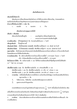 เสียงในชีวิตประจําวัน
เสียงเกิดขึ้นไดอยางไร
เสียงเกิดจากการสั่นสะเทือนของวัตถุในตัวกลาง ทําใหตัวกลางเกิดการสั่นตามวัตถุ ถายทอดพลังงาน
ตอเนื่องกันเปนคลื่นออกไปทุกทิศทุกทางจากแหลงกําเนิดจนกระทั่งถึงหูของเรา
ตัวกลางที่ใหเสียงผานไดมี 3 ชนิด คือ
1. ของแข็ง 2. ของเหลว 3. กาซ
เสียงเดินทางผานสุญญากาศไมได
เสียงดัง – เสียงคอย
เสียงจะดังหรือคอยขึ้นอยูกับ - แอมปลิจูดในการสั่นของวัตถุตนกําเนิด
- ระยะทางระหวางแหลงกําเนิดเสียงกับผูฟง
ความถี่ของเสียง (Frequency) คือ จํานวนชวงคลื่นในเวลา 1 วินาที
เสียงสูงเสียงต่ํา ขึ้นอยูกับความถี่
เสียงอินฟราโซนิค (Infrasonic sound) เสียงที่มีความถี่นอยกวา 20 เฮิรตซ ตอ วินาที
เสียงอัลตราโซนิค (Ultrasonic sound) เสียงที่มีความถี่สูงกวา 20,222 เฮิรตซ ตอ วินาที
คุณภาพเสียง เปนลักษณะเฉพาะตัวของแหลงกําเนิดเสียงซึ่งสั่นตลอดเวลาดวยความถี่หลายๆ คาในเวลาเดียวกันแลว
จึงผสมเสียงออกมาใหไดยินเปนเสียงเดียว
ความเขมของเสียง คือ พลังงานเสียงที่ตกกระทบในแนวตั้งฉากบนพื้นที่ 1 ตารางเมตร ในเวลา 1 วินาที
หรือ กําลังของเสียงที่ตกกระทบในแนวตั้งฉากบนพื้นที่ 1 ตารางเมตร
ขีดเริ่มของการไดยิน คือ ระดับความเขม 0 เบล ซึ่งก็คือความเขมของเสียงต่ําที่สุดที่หูคนปกติเริ่มไดยินมีคา
10-12
วัตต ตอ ตารางเมตร
เสียงที่มีความเขม 1 เบล คือ เสียงที่มีความเขมเปน 10 เทาของเสียงที่ดัง 0 เบล
เสียงที่มีความเขม 1 เบล คือ เสียงที่มีความเขมเปน 10 หรือ 101
เทาของ 0 เบล
เสียงที่มีความเขม 2 เบล คือ เสียงที่มีความเขมเปน 100 หรือ 102
เทาของ 0 เบล
1. การสะทอน เกิดขึ้นเมื่อคลื่นเสียงกระทบสิ่งกีดขวาง แลวสะทอนกลับคืนสูหู การสะทอนของเสียงเปนไปตาม
กฎการสะทอน 2 ขอ
1. รังสีตกกระทบ, รังสีสะทอน และเสนปกติตองอยูบนระนาบเดียวกัน
2. มุมตกกระทบเทากับมุมสะทอน
ตามปกติเสียงตกกระทบแกวหูแลวเสียงจะคางอยูนานประมาณ
10
1
วินาที ดังนั้นเมื่อตะโกนใกลหนาผา เสียง
เคลื่อนที่ไปกระทบหนาผาแลวสะทอนกลับ ถาเสียงสะทอนมาถึงหูชากวาเสียงตะโกนเปนเวลามากกวา
10
1
วินาที หูของ
เราจะแยกเสียงตะโกนกับเสียงสะทอนออกจากกันได เรียกวา เกิดเสียงกอง
2. การหักเห เกิดจากเสียงเดินทางจากตัวกลางหนึ่งผานรอยตอตัวกลางเพื่อเขาไปยังตัวกลางที่สองแลว เกิด
การเปลี่ยนทิศทาง
 