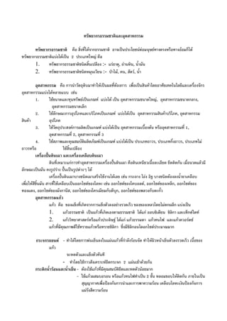 ทรัพยากรธรรมชาติและอุตสาหกรรม
ทรัพยากรธรรมชาติ คือ สิ่งที่ไดจากธรรมชาติ อาจเปนประโยชนตอมนุษยทางตรงหรือทางออมก็ได
ทรัพยากรธรรมชาติแบงไดเปน 2 ประเภทใหญ คือ
1. ทรัพยากรธรรมชาติชนิดสิ้นเปลือง :- แรธาตุ, ถานหิน, น้ํามัน
2. ทรัพยากรธรรมชาติชนิดหมุนเวียน :- ปาไม, คน, สัตว, น้ํา
อุตสาหกรรม คือ การนําวัตถุดิบมาทําใหเปนผลที่ตองการ เพื่อเปนสินคาโดยอาศัยเทคโนโลยีและเครื่องจักร
อุตสาหกรรมแบงไดหลายแบบ เชน
1. ใชขนาดและทุนทรัพยเปนเกณฑ แบงได เปน อุตสาหกรรมขนาดใหญ, อุตสาหกรรมขนาดกลาง,
อุตสาหกรรมขนาดเล็ก
2. ใชลักษณะการอุปโภคและบริโภคเปนเกณฑ แบงไดเปน อุตสาหกรรมสินคาบริโภค, อุตสาหกรรม
สินคา อุปโภค
3. ใชวัตถุประสงคการผลิตเปนเกณฑ แบงไดเปน อุตสาหกรรมเบื้องตน หรืออุตสาหกรรมที่ 1,
อุตสาหกรรมที่ 2, อุตสาหกรรมที่ 3
4. ใชสภาพและคุณสมบัติผลิตภัณฑเปนเกณฑ แบงไดเปน ประเภทถาวร, ประเภทกึ่งถาวร, ประเภทไม
ถาวรหรือ ใชสิ้นเปลือง
เครื่องปนดินเผา และเครื่องเคลือบดินเผา
ดินที่เหมาะแกการทําอุตสาหกรรมเครื่องปนดินเผา คือดินเหนียวเนื้อละเอียด ยึดติดกัน เมื่อนวดแลวมี
ลักษณะเปนมัน คงรูปราง ปนเปนรูปตางๆ ได
เครื่องปนดินเผาบางชนิดเผาเสร็จใชงานไดเลย เชน กระถาง โอง อิฐ บางชนิดตองลงน้ํายาเคลือบ
เพื่อใหสีชิ้นมัน สารที่ใชเคลือบเปนออกไซดของโลหะ เชน ออกไซดของโคบอลต, ออกไซดของเหล็ก, ออกไซดของ
ทองแดง, ออกไซดของมังกานีส, ออกไซดของโครเมียมกับดีบุก, ออกไซดของพลวงกับตะกั่ว
อุตสาหกรรมแกว
แกว คือ ของแข็งที่เกิดจากการแข็งตัวลงอยางรวดเร็ว ของของเหลวโดยไมตกผลึก แบงเปน
1. แกวธรรมชาติ เปนแกวที่เกิดเองตามธรรมชาติ ไดแก ออบซิเดียน ซิลิกา และเท็กตไตท
2. แกววิทยาศาสตรหรือแกวประดิษฐ ไดแก แกวธรรมดา แกวทนไฟ และแกวควอรตซ
แกวที่มีคุณภาพดีใชทรายแกวหรือทรายซิลิกา ซึ่งมีซิลิกอนไดอกไซดประมาณมาก
กระจกรถยนต - ทําไดโดยการพนเย็นลงในแผนแกวที่กําลังรอนจัด ทําใหผิวหนาเย็นตัวลงรวดเร็ว เนื้อของ
แกว
จะหดตัวและแข็งตัวทันที
- ทําโดยใชกาวสังเคราะหยึดกระจก 2 แผนเขาดวยกัน
กระติกน้ํารอนและน้ําเย็น- ตองใชแกวที่มีคุณสมบัติยืดและหดตัวนอยมาก
- ใชแกวผสมบอรอน หรือแกวทนไฟทําเปน 2 ชั้น หลอมขอบใหติดกัน ภายในเปน
สุญญากาศเพื่อปองกันการนําและการพาความรอน เคลือบโลหะเงินปองกันการ
แผรังสีความรอน
 