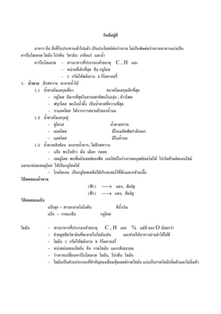 กินดีอยูดี
อาหาร คือ สิ่งที่รับประทานเขาไปแลว เปนประโยชนตอรางกาย ไมเปนพิษตอรางกายอาหารแบงเปน
คารโบไฮเดรต ไขมัน โปรตีน วิตามิน เกลือแร และน้ํา
คารโบไฮเดรต - สารอาหารที่ประกอบดวยธาตุ C , H และ
- หนวยที่เล็กที่สุด คือ กลูโคส
- 1 กรัมใหพลังงาน 4 กิโลคาลอรี่
1. น้ําตาล มีรสหวาน ละลายน้ําได
1.1 น้ําตาลโมเลกุลเดี่ยว ขนาดโมเลกุลเล็กที่สุด
- กลูโคส มีมากที่สุดในธรรมชาติพบในองุน , ขาวโพด
- ฟรุกโตส พบในน้ําผึ้ง เปนน้ําตาลที่หวานที่สุด
- กาแลคโตส ไดจากการสลายตัวของน้ํานม
1.2 น้ําตาลโมเลกุลคู
- ซูโครส น้ําตาลทราย
- มอลโตส มีในเมล็ดพืชกําลังงอก
- แลตโตส มีในน้ํานม
1.3 น้ําตาลเชิงชอน ละลายน้ํายาก, ไมมีรสหวาน
- แปง พบในขาว มัน เผือก กลอย
- เซลลูโลส พบที่ผนังเซลลของพืช เอนไซนในรางกายมนุษยยอยไมได โปรโตชัวผลิตเอนไซม
ออกมายอยเซลลูโลส ใหเปนกลูโคสได
- ไกลโคเจน เปนกลูโคสเหลือใชเก็บสะสมไวที่ตับและกลามเนื้อ
วิธีทดสอบน้ําตาล
(ฟา) ⎯→⎯ แดง, สมอิฐ
(ฟา) ⎯→⎯ แดง, สมอิฐ
วิธีทดสอบแปง
แปงสุก + สารละลายไอโอดีน สีน้ําเงิน
แปง + กรดเกลือ กลูโคส
ไขมัน - สารอาหารที่ประกอบดวยธาตุ C , H และ % แตมี ของ O นอยกวา
- ชวยดูดซึมวิตามินที่ละลายในไขมันเชน และชวยใหอาหารผานลําไสไดดี
- ไขมัน 1 กรัมใหพลังงาน 9 กิโลคาลอรี่
- หนวยยอยของไขมัน คือ กรดไขมัน และกลีเซอรอล
- รางกายเปลี่ยนคารโบไฮเดรด ไขมัน, โปรตีน ไขมัน
- ไขมันเปนสวนประกอบที่สําคัญของเยี่ยมหุมเซลลกรดไขมัน แบงเปนกรดไขมันอิ่มตัวและไมอิ่มตัว
 