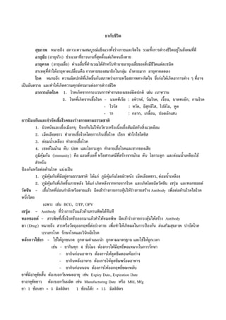 ยากับชีวิต
สุขภาพ หมายถึง สภาวะความสมบูรณแข็งแรงทั้งรางกายและจิตใจ รวมทั้งการดํารงชีวิตอยูในสังคมที่ดี
อายุขัย (อายุจริง) ชวงเวลาที่ยาวนานที่สุดตั้งแตเกิดจนถึงตาย
อายุคาด (อายุเฉลี่ย) คาเฉลี่ยที่คํานวณไดสําหรับทํานายอายุเฉลี่ยของสิ่งมีชีวิตแตละชนิด
สาเหตุที่ทําใหอายุคาดเปลี่ยนคือ การตายของสมาชิกในกลุม ถาตายมาก อายุคาดลดลง
โรค หมายถึง ความผิดปกติที่เกิดขึ้นกับสภาพรางกายหรือสภาพทางจิตใจ ซึ่งกอใหเกิดอาการตาง ๆ ที่อาจ
เปนอันตราย และทําใหเกิดความทุกขทรมานตอการดํารงชีวิต
อาการเกิดโรค 1. โรคเกิดจากกระบวนการทํางานของเซลลผิดปกติ เชน เบาหวาน
2. โรคที่เกิดจากเชื้อโรค - แบคทีเรีย : อหิวาต, วัณโรค, เรื้อน, บาดทะยัก, กามโรค
- ไวรัส : หวัด, อีสุกอีใส, โปลิโอ, หูด
- รา : กลาก, เกลื้อน, ปอดอักเสบ
การปองกันและกําจัดเชื้อโรคของรางกายตามธรรมชาติ
1. ผิวหนังและเยื่อเมือกบุ ปองกันไมใหอวัยวะหรือเนื้อเยื่อสัมผัสกับสิ่งแวดลอม
2. เม็ดเลือดขาว ทําลายเชื้อโรคโดยการกินเชื้อโรค เรียก ฟาโกไซโตซิส
3. ตอมน้ําเหลือง ทําลายเชื้อโรค
4. เซลลในมาม ตับ ปอด และไขกระดูก ทําลายเชื้อโรคและซากของเสีย
ภูมิคุมกัน (immunity) คือ แอนตี้บอดี้ หรือสารเคมีที่สรางจากมาม ตับ ไขกระดูก และตอมน้ําเหลืองใช
สําหรับ
ปองกันหรือตอตานโรค แบงเปน
1. ภูมิคุมกันที่มีอยูตามธรรมชาติ ไดแก ภูมิคุมกันโดยผิวหนัง เม็ดเลือดขาว, ตอมน้ําเหลือง
2. ภูมิคุมกันที่เกิดขึ้นภายหลัง ไดแก เกิดหลังจากหายจากโรค และเกิดโดยฉีดวัคซีน เซรุม และทอกซอยด
วัคซีน - เชื้อโรคที่ออนกําลังหรือตายแลว ฉีดเขารางกายกระตุนใหรางกายสราง Antibody เพื่อตอตานโรคใดโรค
หนึ่งโดย
เฉพาะ เชน BCG, DTP, OPV
เซรุม - Antibody ที่รางกายรับแลวตานทานพิษไดทันที
ทอกซอยด - สารพิษที่เชื้อโรคขับออกมาแลวทําใหหมดพิษ ฉีดเขารางกายกระตุนใหสราง Antibody
ยา (Drug) หมายถึง สารหรือวัตถุออกฤทธิ์ตอรางกาย เพื่อทําใหเกิดผลในการปองกัน สงเสริมสุขภาพ บําบัดโรค
บรรเทาโรค รักษาโรคและวินิจฉัยโรค
หลักการใชยา - ใชใหถูกขนาด ถูกตามคําแนะนํา ถูกตามมาตรฐาน และใชใหถูกเวลา
เชน - ยากินทุก 4 ชั่วโมง ตองการใหมีฤทธิ์พอเหมาะในการรักษา
- ยากินกอนอาหาร ตองการใหดูดซึมตอนทองวาง
- ยากินหลังอาหาร ตองการใหดูดซึมพรอมอาหาร
- ยากินกอนนอน ตองการใหออกฤทธิ์ขณะหลับ
ยาที่มีอายุขัยสั้น ตองบอกวันหมดอายุ เชน Expiry Date, Expiration Date
ยาอายุขัยยาว ตองบอกวันผลิต เชน Manufacturing Date หรือ Mfd, Mfg
ยา 1 ชอนชา = 5 มิลลิลิตร 1 ชอนโตะ = 15 มิลลิลิตร
 