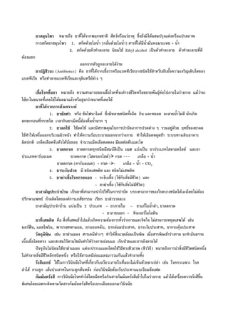 ยาสมุนไพร หมายถึง ยาที่ไดจากพฤกษชาติ สัตวหรือแรธาตุ ซึ่งยังมิไดผสมปรุงแตงหรือแปรสภาพ
การสกัดยาสมุนไพร 1. สกัดดวยไอน้ํา (กลั่นดวยไอน้ํา) สารที่ไดมีน้ํามันหอมระเหย + น้ํา
2. สกัดดวยตัวทําละลาย นิยมใช Ethyl alcohol เปนตัวทําละลาย ตัวทําละลายที่ดี
ตองแยก
ออกจากตัวถูกละลายไดงาย
ยาปฏิชีวนะ (Antibiotics) คือ ยาที่ไดจากเชื้อราหรือแบคทีเรียบางชนิดใชสําหรับยับยั้งความเจริญเติบโตของ
แบคทีเรีย หรือทําลายแบคทีเรียและจุลินทรียตาง ๆ
เชื้อโรคดื้อยา หมายถึง ความสามารถของเชื้อโรคที่จะดํารงชีวิตหรือขยายพันธุตอไปภายในรางกาย แมวาจะ
ใชยาในขนาดที่เคยใชไดผลมาแลวหรือสูงกวาขนาดที่เคยใช
ยาที่ไดจากการสังเคราะห
1. ยาซัลฟา หรือ ซัลโฟนาไมด ซึ่งมีหลายชนิดทั้งฉีด กิน และหยอด ละลายน้ําไมดี มักเกิด
ตกตะกอนที่กรวยไต เวลากินยาเม็ดนี้ตองดื่มน้ํามาก ๆ
2. ยาลดไข ใชลดไข และมีสรรพคุณในการบําบัดอาการปวดตาง ๆ รวมอยูดวย ฤทธิ์ของยาลด
ไขทําใหเหงื่อออกบริเวณผิวหนัง ทําใหความรอนระบายออกจากรางกาย ทําใหเลือดหยุดชา ระบบทางเดินอาหาร
ผิดปกติ เกล็ดเลือดจับตัวไดนอยลง จํานวนเม็ดเลือดลดลง มีผลตอตับและไต
3. ยาลดกรด ยาลดกรดทุกชนิดมีสมบัติเปน เบส แบงเปน ยาประเภทไฮดรอดไซด และยา
ประเภทคารบอเนต ยาลดกรด (ไฮดรอกไซด) + กรด --- เกลือ + น้ํา
ยาลดกรด (คารบอเนต) + กรด --- เกลือ + น้ํา + CO2
4. ยาระงับปวด มี ชนิดเสพติด และ ชนิดไมเสพติด
5. ยาฆาเชื้อโรคภายนอก - ระงับเชื้อ (ใชกับสิ่งมีชีวิต) และ
- ยาฆาเชื้อ (ใชกับสิ่งไมมีชีวิต)
ยาสามัญประจําบาน เปนยาที่สามารถนําไปใชในการบําบัด บรรเทาอาการของโรคบางชนิดไดเองโดยไมตอง
ปรึกษาแพทย ถาผลิตโดยองคการเภสัชกรรม เรียก ยาตําราหลวง
ยาสามัญประจําบาน แบงเปน 2 ประเภท - ยาภายใน – ยาแกไอน้ําดํา, ยาลดกรด
- ยาภายนอก - ทิงเจอรไอโอดิน
ยาที่เสพติด คือ สิ่งที่เสพเขาไปแลวเกิดความตองการทั้งรางกายและจิตใจ ไมสามารถหยุดเสพได เชน
มอรฟน, แอสไพริน, พาราเซทตามอล, ยานอนหลับ, ยากลอมประสาท, ยาระงับประสาท, ยากระตุนประสาท
วัตถุมีพิษ เชน ยาฆาแมลง สารเคมีตางๆ ทําใหสิ่งแวดลอมเปนพิษ เมื่อสารพิษเขารางกาย จะทําอันตราย
เนื้อเยื่อโดยตรง และสะสมไวตามไขมันทําใหรางกายออนแอ เจ็บปวยและอาจถึงตายได
ปจจุบันไมนิยมใชยาฆาแมลง แตจะปราบแมลงโดยใชวิธีทางชีวภาพ (ชีววิธี) หมายถึงการนําสิ่งมีชีวิตชนิดหนึ่ง
ไมทําลายสิ่งมีชีวิตอีกชนิดหนึ่ง หรือใชสารเคมีลอแมลงมารวมกันแลวทําลายทิ้ง
รังสีเอกซ ใชในการวินิจฉัยโรคที่เกี่ยวกับอวัยวะภายในที่มองไมเห็นดวยตาเปลา เชน โรคกระเพาะ โรค
ลําไส กระดูก เสนประสาทในกระดูกสันหลัง กอนวินิจฉัยตองรับประทานแบเรียมซัลเฟต
กัมมันตรังสี การวินิจฉัยโรคทําไดโดยฉีดหรือกินสารกัมมันตรังสีเขาไปในรางกาย แลวใชเครื่องตรวจรังสีขึ้น
พิเศษโดยเฉพาะติดตามวัดสารกัมมันตรังสีหรือเจาะเลือดออกมาวินิจฉัย
 