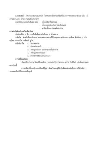 แสงเลเซอร เปนลําแสงขนานขนาดเล็ก ไมกระจายเมื่อผานปริซึมก็ไมเกิดการกระจายแสงมีสีแดงเขม (มี
ความถี่คาเดียว) มีพลังงานในลําแสงสูงมาก
แพทยใชแสงเลเซอรเปนประโยชน - เชื่อมเรตินาที่ลอกหลุด
- เชื่อมหลอดเลือดในการผาตัดสมอง
- ผาตัดเนื้องอกบริเวณที่ตองการ
การฟอกโลหิตดวยเครื่องไตเทียม
ปกติคนมีไต 2 ขาง ภายในไตมีหนวยไตขางละ 1 ลานหนวย
หนวยไต ทําหนาที่แยกน้ําบางสวนและสารบางอยางที่มีโมเลกุลขนาดเล็กออกจากเลือด ตัวอยางสาร เชน
กลูโคส กรดอะมิโน เกลือแร ยูเรีย
หนาที่ของไต 1. กรองของเสีย
2. รักษาปริมาณน้ํา
3. ควบคุมเกลือแร และภาวะเบสในรางกาย
4. ควบคุมความดันเลือด
5. กระตุนการสรางเม็ดเลือดแดง
การเปลี่ยนอวัยวะ
ปญหาสําหรับการผาตัดเปลี่ยนอวัยวะ ระบบคุมกันในรางกายของผูปวย ซึ่งไดแก เม็ดเลือดขาวและ
แอนติบอดี้
การผาตัดเปลี่ยนอวัยวะจะไดผลดีที่สุด เมื่อผูรับและผูใหเปนพี่นองฝาแฝดที่เกิดจากไขใบเดียว
รองลงมาคือ พี่นองและเครือญาติ
 