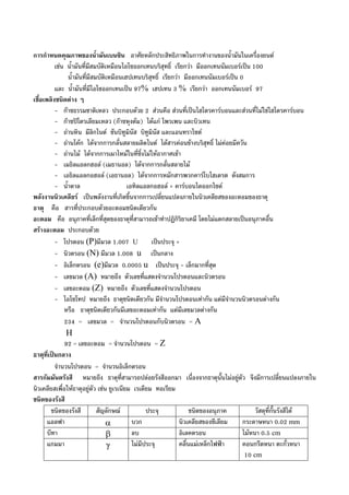 การกําหนดคุณภาพของน้ํามันเบนซิน อาศัยหลักประสิทธิภาพในการทํางานของน้ํามันในเครื่องยนต
เชน น้ํามันที่มีสมบัติเหมือนไอโซออกเทนบริสุทธิ์ เรียกวา มีออกเทนนัมเบอรเปน 100
น้ํามันที่มีสมบัติเหมือนเฮปเทนบริสุทธิ์ เรียกวา มีออกเทนนัมเบอรเปน 0
และ น้ํามันที่มีไอโซออกเทนเปน 97% เฮปเทน 3 % เรียกวา ออกเทนนัมเบอร 97
เชื้อเพลิงชนิดตาง ๆ
- กาซธรรมชาติเหลว ประกอบดวย 2 สวนคือ สวนที่เปนไฮโดรคารบอนและสวนที่ไมใชไฮโดรคารบอน
- กาซปโตรเลียมเหลว (กาซหุงตม) ไดแก โพรเพน และบิวเทน
- ถานหิน มีลิกไนต ซันบิทูมินัส บิทูมินัส และแอนทราไซต
- ถานโคก ไดจากการกลั่นสลายผลิตไนต ไดสารคอนขางบริสุทธิ์ ไมคอยมีควัน
- ถานไม ไดจากการเผาไหมในที่ซึ่งไมใหอากาศเขา
- เมธิลแอลกฮอล (เมธานอล) ไดจากการกลั่นสลายไม
- เอธิลแอลกอฮอล (เอธานอล) ไดจากการหมักสารพวกคารโบไฮเดรต ดังสมการ
- น้ําตาล เอทิลแอลกอฮอล + คารบอนไดออกไซด
พลังงานนิวเคลียร เปนพลังงานที่เกิดขึ้นจากการเปลี่ยนแปลงภายในนิวเคลียสของอะตอมของธาตุ
ธาตุ คือ สารที่ประกอบดวยอะตอมชนิดเดียวกัน
อะตอม คือ อนุภาคที่เล็กที่สุดของธาตุที่สามารถเขาทําปฏิกิริยาเคมี โดยไมแตกสลายเปนอนุภาคอื่น
สรางอะตอม ประกอบดวย
- โปรตอน (P)มีมวล 1.007 U เปนประจุ +
- นิวตรอน (N) มีมวล 1.008 u เปนกลาง
- อิเล็กตรอน (e)มีมวล 0.0005 u เปนประจุ - เล็กมากที่สุด
- เลขมวล (A) หมายถึง ตัวเลขที่แสดงจํานวนโปรตอนและนิวตรอน
- เลขอะตอม (Z) หมายถึง ตัวเลขที่แสดงจํานวนโปรตอน
- ไอโซโทป หมายถึง ธาตุชนิดเดียวกัน มีจํานวนโปรตอนเทากัน แตมีจํานวนนิวตรอนตางกัน
หรือ ธาตุชนิดเดียวกันมีเลขอะตอมเทากัน แตมีเลขมวลตางกัน
234 = เลขมวล = จํานวนโปรตอนกับนิวตรอน = A
H
92 = เลขอะตอม = จํานวนโปรตอน = Z
ธาตุที่เปนกลาง
จํานวนโปรตอน = จํานวนอิเล็กตรอน
สารกัมมันตรังสี หมายถึง ธาตุที่สามารถปลอยรังสีออกมา เนื่องจากธาตุนั้นไมอยูตัว จึงมีการเปลี่ยนแปลงภายใน
นิวเคลียสเพื่อใหธาตุอยูตัว เชน ยูเรเนียม เรเดียม ทอเรียม
ชนิดของรังสี
ชนิดของรังสี สัญลักษณ ประจุ ชนิดของอนุภาค วัสดุที่กั้นรังสีได
แอลฟา α บวก นิวเคลียสของซีเลียม กระดาษหนา 0.02 mm
บีทา β ลบ อิเลคตรอน ไมหนา 0.5 cm
แกมมา γ ไมมีประจุ คลื่นแมเหล็กไฟฟา คอนกรีตหนา ตะกั่วหนา
10 cm
 