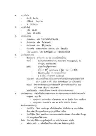4. ระบบขับถาย
- ผิวหนัง ขับเหงื่อ
- ลําไสใหญ ขับอุจจาระ
- ไต ขับปสสาวะ
5. ระบบสืบพันธุ
- รังไข สรางไข
- อัณฑะ สรางสเปรม
6. ระบบตอมไรทอ
- ตอมใตสมอง ผลิต Growth hormone
- ตอมหมวกไต ผลิต Adrenalin
- ตอมไธรอยค ผลิต Thyroxin
- ตอมอิสเล็ต ออฟลางเกอรฮาน (ตับออน) ผลิต Insulin
- รังไข และอัณฑะ ผลิต Estrogen และ Testosterone
7. ระบบหุมหอรางกาย
ประกอบดวย ผิวหนัง ขน ผม เล็บ ตอมเหงื่อตอมน้ํามัน
หนาที่ - ปองกันการกระทบกระเทือน, สะสมอาหาร, ควบคุมอุณหภูมิ, รับ
ความรูสึก, ขับถายของเสีย
ผิวหนัง - อวัยวะที่ใหญที่สุดในรางกาย
- พื้นที่ 2 m2
หนักประมาณ 3 kg หนา 1-3 mm
- ใชเลือดหลอเลี้ยง 1/3 ของเลือดทั้งหมด
- มี 2 ชั้นคือ หนังกําพรา และหนังแท
หนังกําพรา เปนผิวหนังที่ชวยหอหุมปองกันรางกายไมใหเชื้อโรคหลุดเขาไปสูภายในได
งาย ๆ แบงเปน 2 ชั้น ไดแก เยื่อบุผิวชั้นนอก และ เยื่อบุผิวชั้นใน
หนังแท เปนผิวหนังที่ลักษณะเปนแผนยืดหยุนได ประกอบดวย ตอมน้ํามัน ตอม
เหงื่อ ขุมขน เสนเลือด เสนประสาท
ไขมันใตผิวหนัง เปนเนื้อเยื่อไขมัน ทําหนาที่ เปนฉนวนกันความรอน
8. ระบบโครงกระดูก มีหนาที่เปนโครงรางของรางกาย ปองกันการกระทบกระเทือนใหอวัยวะภายใน
กระดูกคน 206 ชิ้น
- กระดูกแกน ประกอบดวย กะโหลกศีรษะ คอ อก สันหลัง กนกบ และซี่โครง
- กระดูกระยาง ประกอบดวย แขน ขา สะบัก ไหปลารา เชิงกราน
สวนประกอบของกระดูก
1. สวนที่มีชีวิต ไดแก เซลลกระดูก เนื้อเยื่อยึดเหนี่ยว เนื้อเยื่อประสาท และเสนเลือด
เปนสวนที่ทําใหกระดูกเหนียวและถูกทําลายไดดวยความรอน
2. สวนที่ไรชีวิต ไดแก แคลเซียมคารบอเนต และแคลเซียมฟอสเฟต เปนสวนที่ทําใหกระดูก
แข็ง และถูกทําลายไดดวยกรด
ขอตอ เปนสวนที่ทําใหโครงกระดูกยืดหยุนได และ เคลื่อนไหวสะดวก แบงเปน
1. เหมือนบานพับ - เคลื่อนไหวไดทิศทางเดียว เชน ขอตอกระดูกนิ้วมือ
 