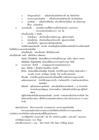 2. คลายลูกกลมในเบา - เคลื่อนไหวกมเงยบิดซายขวาได เชน ขอตอหัวไหล
3. แบบประกอบสวมในเดือย - เคลื่อนไหวกมเงยบิดซายขวาได เชน ขอตอตนคอ
4. แบบยึดติด - เคลื่อนไหวไดนิดเดียว หรือ เคลื่อนไหวไมไดเลย เชน ขอตอกระดูก
ซี่โครง กะโหลกศีรษะ
9. ระบบกลามเนื้อ - แหลงพลังงานกลที่ใชในการเคลื่อนไหวสวนตาง ๆ ของรางกาย
- ประกอบดวยกลามเนื้อมากกวา 500 มัด
กลามเนื้อแบงเปน 3 ชนิดคือ
1. กลามเนื้อลาย เปนกลามเนื้อเกาะติดกับกระดูก อยูในอํานาจจิตใจ
2. กลามเนื้อเรียบ เปนกลามเนื้อของอวัยวะภายใน อยูนอกอํานาจจิตใจ
3. กลามเนื้อหัวใจ อยูนอกอํานาจจิตใจมีลายเล็กนอย
ประสิทธิภาพของกลามเนื้อ หมายถึง กลามเนื้ออยูในสภาพที่แข็งแรงพรอมที่จะทํางานไดอยางเต็มที่
โดยใชพลังงาน และออกซิเจนนอยที่สุด
กลามเนื้อไบเส็บ กลามเนื้อหดตัว เพื่อใหอวัยวะงอเขา
กลามเนื้อไตรเส็บ หดตัว เพื่อใหอวัยวะ เหยียดออก
เสนเอ็น (Tendon) เปนสวนที่ยึดระหวางกลามเนื้อกับกระดูก เหนียว แข็งแรง ทนทาน
พังผืดยึดขอ (ligament) เปนสวนที่เชื่อมระหวางกระดูกกับกระดูก ยืดได
10. ระบบประสาท มีหนาที่ - ควบคุมดูแลการทํางานทุกสวนของรางกาย
สมอง มีเยื่อหุม 3 ชั้นอยูในกะโหลกศีรษะ แบงเปน
ซีรีบรัม เปนสมองที่มี่ขนาดใหญที่สุด มีรอยหยัก ทําหนาที่ควบคุมการเรียนรู พฤติกรรมตาง ๆ
ความคิด ความจํา เชาวปญญา ไหวพริบ รับรู และสั่งการตอบสนอง
ซีรีเบลลัม ทําหนาที่ควบคุมกิจกรรมของกลามเนื้อขณะที่มีการเคลื่อนไหวควบคุมการทรงตัว
เมดัลลาออบลองกาตา ทําหนาที่ควบคุมการหายใจ การเตนของหัวใจ การหดตัวและขยายตัวของ
หลอดเลือด
ไขสันหลัง อยูในชองของกระดูกสันหลัง แตละปลองมีเสนประสาทสันหลัง 1 คู ประกอบดวย
ประสาทรับและนําสัญญาณ กับประสาทสั่งการ ไขสันหลังทําหนาที่ควบคุม ปฏิกิริยารี
เฟลกซ
ปฏิกิริยารีเฟลกซหรือกิริยาตอบสนองฉับพลัน หมายถึง การตอนสนองสิ่งเราอยางกระทันหัน โดย
ไมตองรอคําสั่งจากสมอง เพื่อใหรางกายปลอดภัยจากอันตราย (มีความเร็วประมาณ 40-75 เมตร/
วินาที)
พลังงานในรางกาย ไดจากระบบหายใจ ระบบยอยอาหาร และระบบหมุนเวียนโลหิต
กิจกรรมและพฤติกรรมในรางกายของเราจะตองใชพลังงานโดยไดจากอาหารและออกซิเจน
การวัดอัตราการหายใจจึงวัดจากปริมาณออกซิเจนที่ใชในแตละกิจกรรม
อากาศที่สูดเขาไป 20,000 cm3
เปน O2 แพรเขากระแสเลือด 1,000 cm3
และสามารถ
นําไปใชพลังงานออกมา 19.2 กิโลจูล
อวัยวะที่ทํางานมากกวา 1 ระบบ ไดแก ผิวหนัง รังไข อัณฑะ ลําไสใหญ ตับออน
 