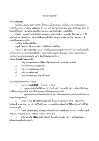 ชีวิตและวิวัฒนาการ
การกําเนิดสิ่งมีชีวิต
โอปาริน และฮัลเดน เสนอความคิดวา สิ่งมีชีวิตแรกเริ่มเกิดในทะเล โดยเริ่มจากบรรยากาศของโลกดึกดํา
บรรพที่ประกอบดวย กาซมีเทน แอมโมเนีย น้ํา ฯลฯ ไดรับพลังงานจากดวงอาทิตย และการเกิดฟาแลบ ฟาผา ทํา
ใหเกิดปฏิกิริยาเคมี รวมกันเปนสารอินทรียละลายลงทะเลรวมตัวใหญขึ้นเรื่อย ๆ เปนสิ่งมีชีวิต
มิลเลอร ทดลองสรางเครื่องมือเปนภาชนะสุญญากาศแลวบรรจุมีเทน แอมโมเนีย ไฮโดรเจน และน้ํา ให
หมุนเวียนผานน้ําเดือดและไอน้ํา แลวผานไฟฟาแรงสูงเขาไปในภาชนะสุญญากาศนั้น สุดทายตรวจสอบพบวา มี
กรดอะมิโนและสารอินทรียอื่น ๆ
สรุปไดวา สิ่งมีชีวิตเกิดขึ้นไดเอง
หลุยส ปาสเตอร ไดเสนอความคิดวา สิ่งมีชีวิตเกิดจากสิ่งมีชีวิต
วิวัฒนาการ (Evolution) หมายถึง การเปลี่ยนแปลงลักษณะรูปรางหรือหนาที่ หรือการเปลี่ยนแปลงทั้ง
หนาที่และรูปรางขององคประกอบของสิ่งมีชีวิต โดยมีการเปลี่ยนแปลงทีละเล็กละนอย จนเห็นความแตกตางชัดเจน
ระหวางบรรพบุรุษกับลูกหลานรุนตอ ๆ มาก ซึ่งไดสืบพันธุมาหลายชั่วอายุ
หลักฐานที่แสดงวาวิวัฒนาการมีจริง
1. หลักฐานจากซากดึกดําบรรพ (Fossil) เกิดจากซากพืช ซากสัตวที่กลายเปนหิน
2. หลักฐานทางกายวิภาคเปรียบเทียบ
3. หลักฐานจาการเจริญของเอมบริโอ
4. หลักฐานทางพันธุศาสตร
5. หลักฐานจากรองรอยของอวัยวะที่ไมใชงาน
แนวคิดเกี่ยวกับวิวัฒนาการของสิ่งมีชีวิต
1. ลามารค (Lamarck) ตั้งทฤษฎีไว 2 ขอ คือ
- กฎแหงการใชและไมใช (Law of Used and Disused) กลาววา อวัยวะที่มีประโยชน
และใชงานจะเจริญเติบโตได อวัยวะที่ไมใชงานและไมมีประโยชนจะเสื่อมสลายไป
- กฎแหงการถายทอดลักษณะที่เกิดขึ้นใหม กลาววาลักษณะที่เกิดเนื่องจากการใชและไมใชสามารถ
ถายทอดไปยังลูกหลานได
2. ชารลส ดารวิน (Charles Darwin) ตั้งกฎการคัดเลือกโดยธรรมชาติ (Theory of
Natural selection) กลาววา สิ่งมีชีวิตที่แข็งแรง เหมาะสมกับสิ่งแวดลอมปรับตัวไดดีจะอยูรอดได สิ่งมีชีวิตที่
ออนแอจะตายไป
3. ไวสมัน (Weisman) ตั้งทฤษฎีการสืบตอเนื่องกันของเซลลสืบพันธุ กลาววา การเปลี่ยนแปลงที่
เกิดในเซลลสืบพันธุถายทอดได เกิดในเซลลรางกาย ถายทอดไมได
4. ฮิวโก เดอ ฟรีส (Hugo de Vrise) ตั้งทฤษฎีการผาเหลา กลาววา พันธุใหมเกิดจากการ
เปลี่ยนแปลงของยีนอยางกะทันหัน
 