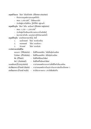 มนุษยเริ่มแรก ไดแก โฮโมอีเร็คตัส (Homo erectus)
- ศึกษาจากมนุษยชวาและมนุษยปกกิ่ง
- สมอง 1,000 cm3
, ไมมีขนแบบลิง
- ประดิษฐขวานไมมีดาม รูจักใชไฟ อยูตามถ้ํา
มนุษยปจจุบัน ไดแก โฮโม เซเบียนส (Homo sapiens)
- สมอง 1,100 – 1,200 cm3
- ประดิษฐเครื่องมือและมีความสามารถในเชิงศิลป
- พบภาพวาดไบซัน และรูปแกะสลักหินตามผนังถ้ํา
มนุษยปจจุบัน แบงเปนหลายเผาพันธุ ดังนี้
1. มองโกลอยด ไดแก พวกผิวเหลือง
2. คอเคซอยด ไดแก พวกผิวขาว
3. นิกรอยด ไดแก พวกผิวดํา
การจัดจําพวกสิ่งมีชีวิต
มอเนอรา (Monera) - สิ่งมีชีวิตเซลลเดียว ไมมีเยื่อหุมนิวเคลียส
โปรติสตา (Protista) - สิ่งมีชีวิตเซลลเดียว มีเยื่อหุมนิวเคลียส
พืช (Plant) - สิ่งมีชีวิตที่มีคลอโรฟลล
สัตว (Animal) - สิ่งมีชีวิตที่ไมมีคลอโรฟลล
ระบบนิเวศ (Ecosystem) - การถายทอดพลังงานระหวางสิ่งมีชีวิตกับสิ่งแวดลอม
หวงโซอาหาร (Food chain) - การถายทอดพลังงานในแงการกินอาหารตอเนื่องเปนทอด ๆ
สายใยอาหาร (Food web) - หวงโซอาหารหลาย ๆ หวงโซสัมพันธกัน
 