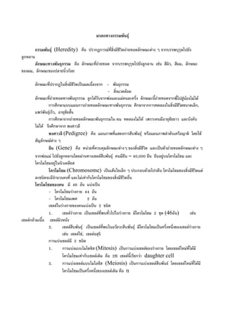 มรดกทางกรรมพันธุ
กรรมพันธุ (Heredity) คือ ปรากฏการณที่สิ่งมีชีวิตถายทอดลักษณะตาง ๆ จากบรรพบุรุษไปยัง
ลูกหลาน
ลักษณะทางพันธุกรรม คือ ลักษณะที่ถายทอด จากบรรพบุรุษไปยังลูกลาน เชน สีผิว, สีผม, ลักษณะ
ของผม, ลักษณะของปลายนิ้วกอย
ลักษณะที่ปรากฏในสิ่งมีชีวิตเปนผลเนื่องจาก - พันธุกรรม
- สิ่งแวดลอม
ลักษณะที่ถายทอดทางพันธุกรรม ลูกไดรับจากพอและแมคนละครึ่ง ลักษณะนี้ถายทอดจากพี่ไปสูนองไมได
การศึกษาแบบแผนการถายทอดลักษณะทางพันธุกรรม ศึกษาจากการทดลองในสิ่งมีชีวิตขนาดเล็ก,
แพรพันธุเร็ว, อายุขัยสั้น
การศึกษาจากถายทอดลักษณะพันธุกรรมใน คน ทดลองไมได เพราะคนมีอายุขัยยาว และบังคับ
ไมได จึงศึกษาจาก พงศาวลี
พงศาวลี (Pedigree) คือ แผนภาพที่แสดงการสืบพันธุ หรือแผนภาพลําดับเครือญาติ โดยใช
สัญลักษณตาง ๆ
ยีน (Gene) คือ หนวยที่ควบคุมลักษณะตางๆ ของสิ่งมีชีวิต และเปนตัวถายทอดลักษณะตาง ๆ
จากพอแม ไปยังลูกหลานโดยผานทางเซลลสืบพันธุ คนมียีน ∼ 40,000 ยีน ยีนอยูบนโครโมโซม และ
โครโมโซมอยูในนิวเคลียส
โครโมโซม (Chromosome) เปนเสนใยเล็ก ๆ ประกอบดวยโปรตีน โครโมโซมของสิ่งมีชีวิตแต
ละชนิดจะมีจํานวนคงที่ และไมเทากับโครโมโซมของสิ่งมีชีวิตอื่น
โครโมโซมของคน มี 46 อัน แบงเปน
- โครโมโซมรางกาย 44 อัน
- โครโมโซมเพศ 2 อัน
เซลลในรางกายของคนแบงเปน 2 ชนิด
1. เซลลรางกาย เปนเซลลที่พบทั่วไปในรางกาย มีโครโมโซม 2 ชุด (46อัน) เชน
เซลลกลามเนื้อ เซลลผิวหนัง
2. เซลลสืบพันธุ เปนเซลลที่พบในอวัยวะสืบพันธุ มีโครโมโซมเปนครึ่งหนึ่งของเซลลรางกาย
เชน เซลลไข, เซลลอสุจิ
การแบงเซลลมี 2 ชนิด
1. การแบงแบบไมโตซิส (Mitosis) เปนการแบงเซลลของรางกาย โดยเซลลใหมที่ไดมี
โครโมโซมเทากับเซลลเดิม คือ 2n เซลลนี้เรียกวา daughter cell
2. การแบงเซลลแบบไมโอซีส (Meiosis) เปนการแบงเซลลสืบพันธ โดยเซลลใหมที่ไดมี
โครโมโซมเปนครึ่งหนึ่งของเซลลเดิม คือ n
 