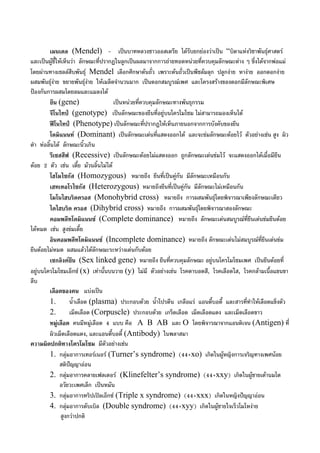 เมนเดล (Mendel) - เปนบาทหลวงชาวออสเตรีย ไดรับยกยองวาเปน “บิดาแหงวิชาพันธุศาสตร
และเปนผูชี้ใหเห็นวา ลักษณะที่ปรากฏในลูกเปนผลมาจากการถายทอดหนวยที่ควบคุมลักษณะตาง ๆ ซึ่งไดจากพอแม
โดยผานทางเซลลสืบพันธุ Mendel เลือกศึกษาตนถั่ว เพราะตนถั่วเปนพืชลมลุก ปลูกงาย หางาย ออกดอกงาย
ผสมพันธุงาย ขยายพันธุงาย ใหเมล็ดจํานวนมาก เปนดอกสมบูรณเพศ และโครงสรางของดอกมีลักษณะพิเศษ
ปองกันการผสมโดยลมและแมลงได
ยีน (gene) เปนหนวยที่ควบคุมลักษณะทางพันธุกรรม
จีโนไทป (genotype) เปนลักษณะของยีนที่อยูบนโครโมโซม ไมสามารถมองเห็นได
ฟโนไทป (Phenotype) เปนลักษณะที่ปรากฏใหเห็นภายนอกจากการบังคับของยีน
โดมิแนนท (Dominant) เปนลักษณะเดนที่แสดงออกได และจะขมลักษณะดอยไว ตัวอยางเชน สูง ผิว
ดํา หอลิ้นได ลักษณะนิ้วเกิน
รีเซสสีฟ (Recessive) เปนลักษณะดอยไมแสดงออก ถูกลักษณะเดนขมไว จะแสดงออกไดเมื่อมียีน
ดอย 2 ตัว เชน เตี้ย มวนลิ้นไมได
โฮโมไซกัส (Homozygous) หมายถึง ยีนที่เปนคูกัน มีลักษณะเหมือนกัน
เฮทเทอโรไซกัส (Heterozygous) หมายถึงยีนที่เปนคูกัน มีลักษณะไมเหมือนกัน
โมโนไฮบริดครอส (Monohybrid cross) หมายถึง การผสมพันธุโดยพิจารณาเพียงลักษณะเดียว
ไดไฮบริด ครอส (Dihybrid cross) หมายถึง การผสมพันธุโดยพิจารณาสองลักษณะ
คอมพลีทโดมิแนนซ (Complete dominance) หมายถึง ลักษณะเดนสมบูรณที่ยีนเดนขมยีนดอย
ไดหมด เชน สูงขมเตี้ย
อินคอมพลีทโดมิแนนซ (Incomplete dominance) หมายถึง ลักษณะเดนไมสมบูรณที่ยีนเดนขม
ยีนดอยไมหมด ผสมแลวไดลักษณะระหวางเดนกับดอย
เซกลิงคยีน (Sex linked gene) หมายถึง ยีนที่ควบคุมลักษณะ อยูบนโครโมโซมเพศ เปนยีนดอยที่
อยูบนโครโมโซมเอ็กซ (x) เทานั้นบนวาย (y) ไมมี ตัวอยางเชน โรคตาบอดสี, โรคเลือดใส, โรคกลามเนื้อแขนขา
ลีบ
เลือดของคน แบงเปน
1. น้ําเลือด (plasma) ประกอบดวย น้ําโปรตีน เกลือแร แอนตี้บอดี้ และสารที่ทําใหเลือดแข็งตัว
2. เม็ดเลือด (Corpuscle) ประกอบดวย เกร็ดเลือด เม็ดเลือดแดง และเม็ดเลือดขาว
หมูเลือด คนมีหมูเลือด 4 แบบ คือ A B AB และ O โดยพิจารณาจากแอนติเจน (Antigen) ที่
ผิวเม็ดเลือดแดง, และแอนตี้บอดี้ (Antibody) ในพลาสมา
ความผิดปกติทางโครโมโซม มีตัวอยางเชน
1. กลุมอาการเทอรเนอร (Turner’s syndrome) (44+xo) เกิดในผูหญิงการเจริญทางเพศนอย
สติปญญาออน
2. กลุมอาการคลายเฟลเตอร (Klinefelter’s syndrome) (44+xxy) เกิดในผูชายเตานมโต
อวัยวะเพศเล็ก เปนหมัน
3. กลุมอาการทริปเปลเอ็กซ (Triple x syndrome) (44+xxx) เกิดในหญิงปญญาออน
4. กลุมอาการดับเบิล (Double syndrome) (44+xyy) เกิดในผูชายใจเร็วโมโหงาย
สูงกวาปกติ
 