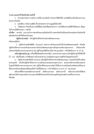 การตรวจสอบรังสี ใชเครื่องมือ ตอไปนี้
1. ไกเกอรเคารเตอร บรรจุกาซ ภายใตความกดดันต่ํา กาซจะนําไฟฟาไดดี วงจรไฟฟาในเครื่องมือบอกวาแสง
ผานมากหรือนอย
2. แผนฟลม ภายในบรรจุฟลม ซึ่งจะมีรอยดําขาวปรากฏอยูเมื่อโตนรังสี
3. โดซิมิเตอร เปนเครื่องตรวจรังสีที่มีขนาดเล็กที่สุดคลายปากกา กอนใชตองประจุไฟฟาใหเต็มกอน เมื่อถูก
รังสี ประจุไฟฟาจะคอย ๆ หมดไป
ครึ่งชีวิต หมายถึง ระยะเวลาในการสลายตัวของธาตุกัมมันตรังสี จนลดเหลือครึ่งหนึ่งของปริมาณเดิมสารกัมมันตรังสี
ชนิดเดียวกันจะมีครึ่งชีวิตเทากันเสมอ
ปฏิกิริยานิวเคลียร เปนปฏิกิริยาที่เกิดบริเวณนิวเคลียสของอะตอม
ชนิดของปฏิกิริยา
1. ปฏิกิริยานิวเคลียรฟชชั่น (Fission) เกิดจากการยิงนิวตรอนเขาไปในนิวเคลียสของธาตุหนัก หรือเปน
ปฏิกิริยาที่เกิดจากการแตกตัวของอะตอมภายในนิวเคลียสของธาตุขนาดใหญกลายเปนธาตุขนาดกลาง หรือขนาดเล็ก
แลวสลายใหพลังงานมากมายมหาศาล เชน ปฏิกิริยาลูกโซที่เกิดบนโลก โดย ยูเรเนียม 1 กรัมใหพลังงาน 8 x 109
จูล
เครื่องปฏิกรณปรมาณู เครื่องที่ใชผลิตพลังงานนิวเคลียร และสามารถควบคุมการเกิดปฏิกิริยาลูกโซไดโดยใช
U- 235 เปนเชื้อเพลิง กราไฟตลดความเร็วของนิวตรอน แคดเมียมควบคุมการปฏิกิริยาโดยดูดนิวตรอนไว
2. ปฏิกิริยานิวเคลียรฟวชั่น (Fusion) เปนปฏิกิริยาที่เกิดจากนิวเคลียสของธาตุเบา หลอมตัวกันไดนิวเคลียส
ของธาตุหนัก หรือเปนปฏิกิริยาที่เกิดจากการรวมตัวของอะตอมของธาตุขนาดกลาง และขนาดเล็กกลายเปนธาตุขนาด
ใหญแลวใหพลังงานมากมายมหาศาล เชน ปฏิกิริยาที่เกิดบนดวงอาทิตย ซึ่งไดจาการรวมตัวของนิวเคลียสของไฮโดรเจน
สี่ตัวกลายเปนนิวเคลียสของฮีเลียมหนึ่งตัว โดยที่ไฮโดรเจน 1 กรัม ใหพลังงาน 6.48 x 1011
จูล (Joule)
พลังงานที่ไดจากแหลงพลังงานธรรมชาติ มีพลังงานจากลม พลังงานจากน้ํา พลังงานความรอนใตพิภพ
พลังงานกาซชีวภาพและพลังงานจากแสงอาทิตยซึ่งเก็บสะสมไวบนโลกมนุษยในรูปของพลังงานเคมีในอาหารและ
เชื้อเพลิง
 