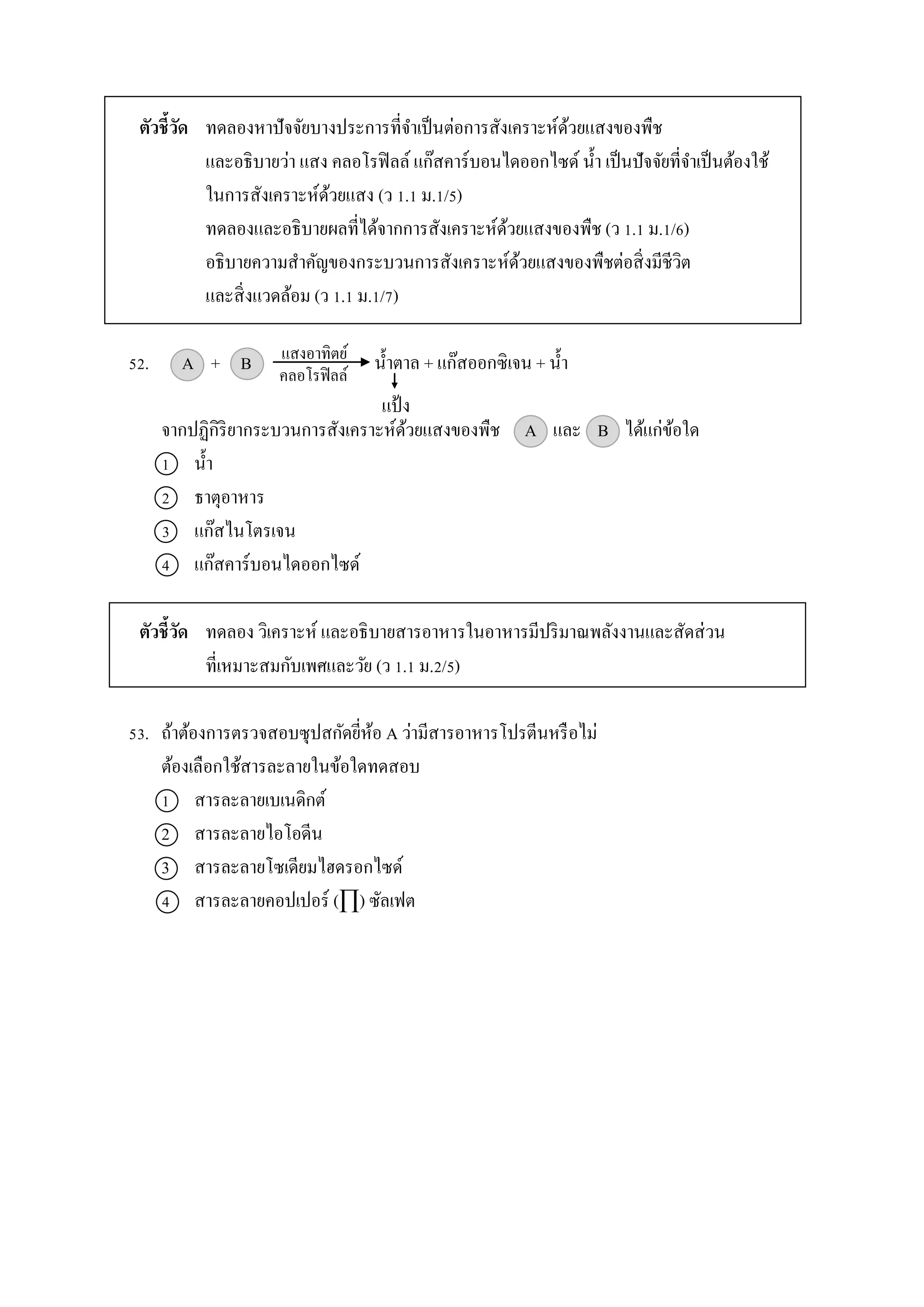 ตัวชี้วัด ทดลองหำปัจจัยบำงประกำรที่จำเป็นต่อกำรสังเครำะห์ด้วยแสงของพืช
และอธิบำยว่ำ แสง คลอโรฟิลล์ แก๊สคำร์บอนไดออกไซด์ น้ำ เป็นปัจจัยที่จำเป็นต้องใช้
ในกำรสังเครำะห์ด้วยแสง (ว 1.1 ม.1/5)
ทดลองและอธิบำยผลที่ได้จำกกำรสังเครำะห์ด้วยแสงของพืช (ว 1.1 ม.1/6)
อธิบำยควำมสำคัญของกระบวนกำรสังเครำะห์ด้วยแสงของพืชต่อสิ่งมีชีวิต
และสิ่งแวดล้อม (ว 1.1 ม.1/7)
52. A + B น้ำตำล + แก๊สออกซิเจน + น้ำ
จำกปฏิกิริยำกระบวนกำรสังเครำะห์ด้วยแสงของพืช A และ B ได้แก่ข้อใด
1 น้ำ
2 ธำตุอำหำร
3 แก๊สไนโตรเจน
4 แก๊สคำร์บอนไดออกไซด์
ตัวชี้วัด ทดลอง วิเครำะห์ และอธิบำยสำรอำหำรในอำหำรมีปริมำณพลังงำนและสัดส่วน
ที่เหมำะสมกับเพศและวัย (ว 1.1 ม.2/5)
53. ถ้ำต้องกำรตรวจสอบซุปสกัดยี่ห้อ A ว่ำมีสำรอำหำรโปรตีนหรือไม่
ต้องเลือกใช้สำรละลำยในข้อใดทดสอบ
1 สำรละลำยเบเนดิกต์
2 สำรละลำยไอโอดีน
3 สำรละลำยโซเดียมไฮดรอกไซด์
4 สำรละลำยคอปเปอร์ (∏) ซัลเฟต
แสงอำทิตย์
คลอโรฟิลล์
แป้ง
 