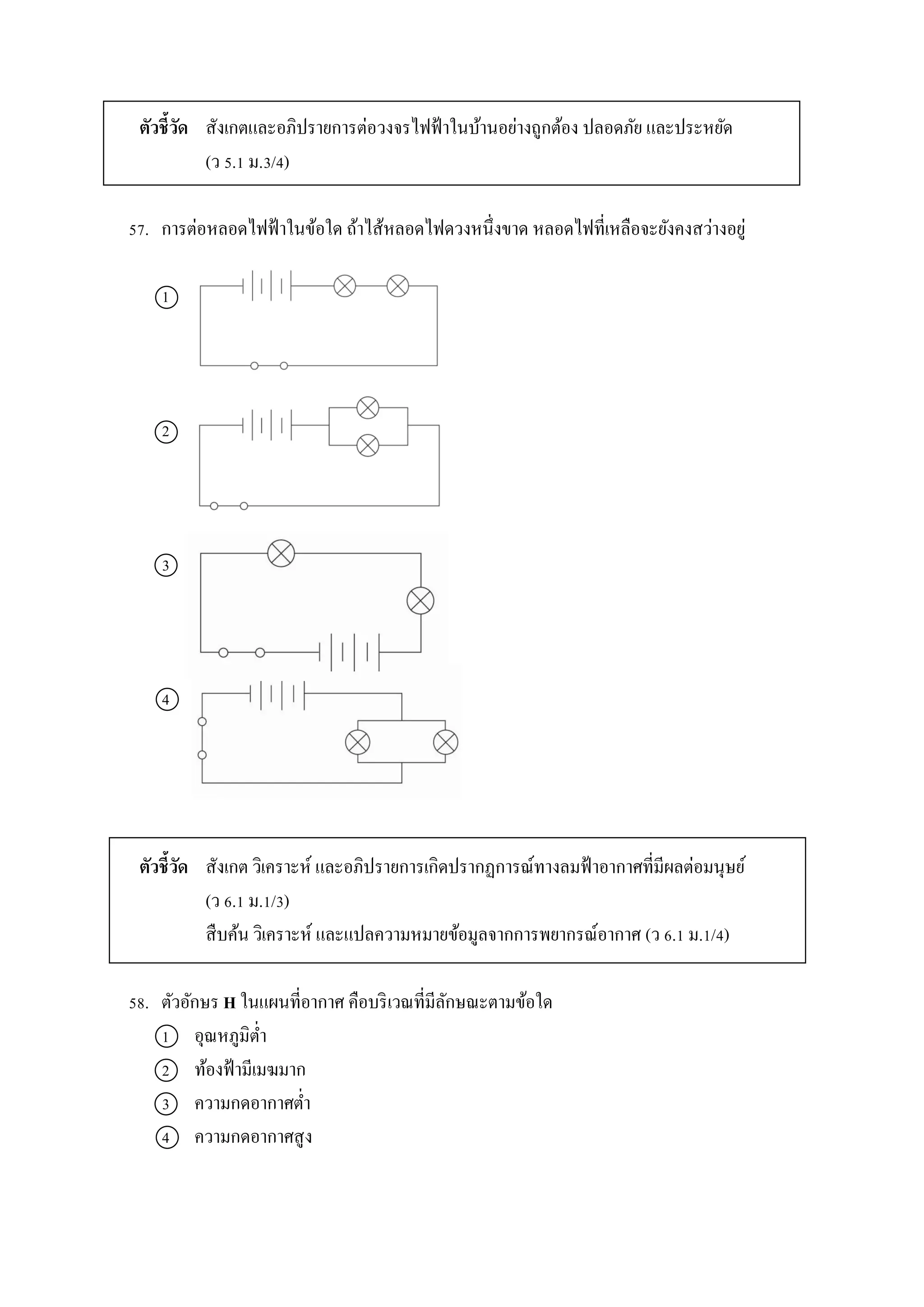 ตัวชี้วัด สังเกตและอภิปรำยกำรต่อวงจรไฟฟ้ำในบ้ำนอย่ำงถูกต้อง ปลอดภัย และประหยัด
(ว 5.1 ม.3/4)
57. กำรต่อหลอดไฟฟ้ำในข้อใด ถ้ำไส้หลอดไฟดวงหนึ่งขำด หลอดไฟที่เหลือจะยังคงสว่ำงอยู่
1
2
3
4
ตัวชี้วัด สังเกต วิเครำะห์ และอภิปรำยกำรเกิดปรำกฏกำรณ์ทำงลมฟ้ำอำกำศที่มีผลต่อมนุษย์
(ว 6.1 ม.1/3)
สืบค้น วิเครำะห์ และแปลควำมหมำยข้อมูลจำกกำรพยำกรณ์อำกำศ (ว 6.1 ม.1/4)
58. ตัวอักษร H ในแผนที่อำกำศ คือบริเวณที่มีลักษณะตำมข้อใด
1 อุณหภูมิต่ำ
2 ท้องฟ้ำมีเมฆมำก
3 ควำมกดอำกำศต่ำ
4 ควำมกดอำกำศสูง
 