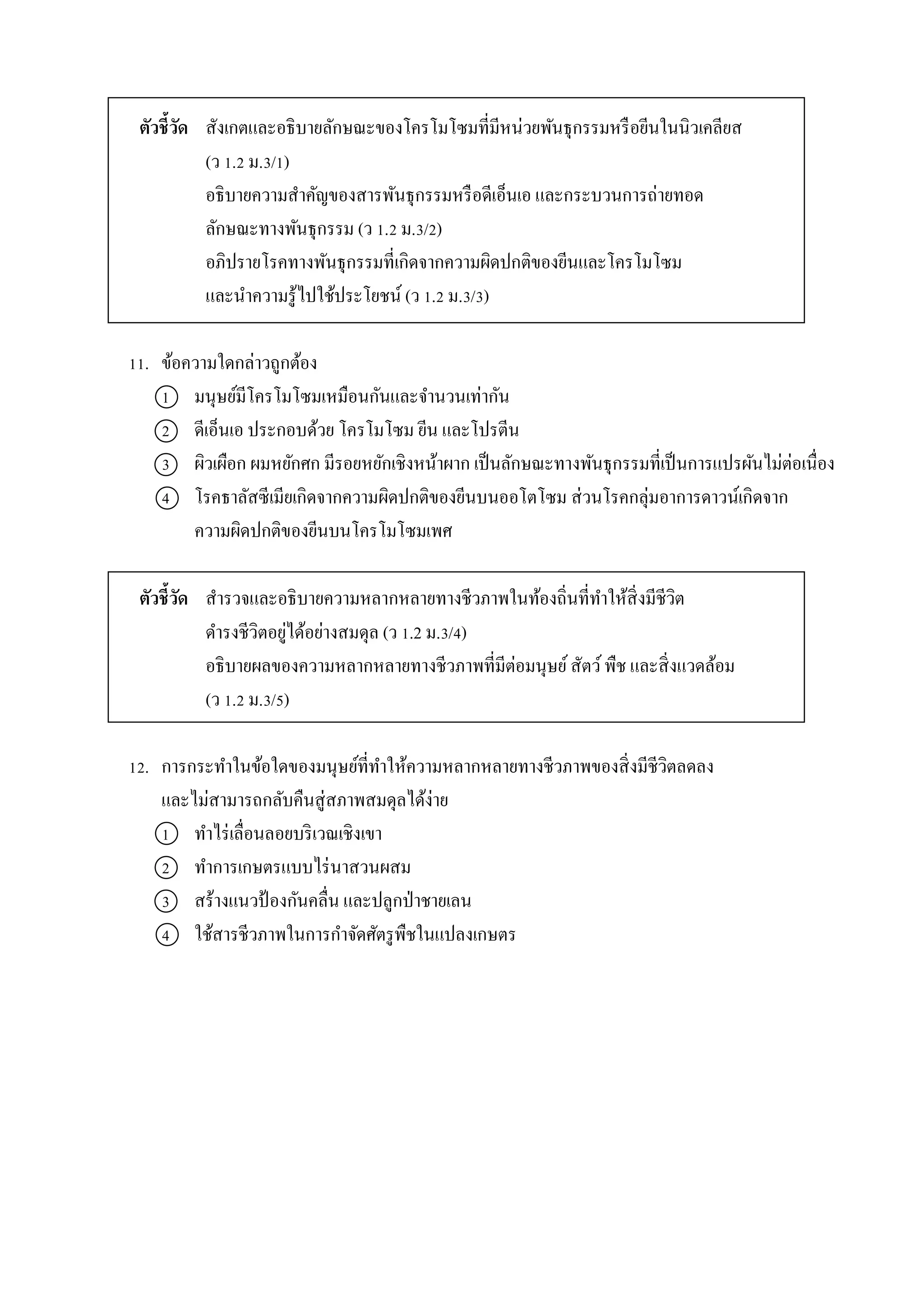 ตัวชี้วัด สังเกตและอธิบำยลักษณะของโครโมโซมที่มีหน่วยพันธุกรรมหรือยีนในนิวเคลียส
(ว 1.2 ม.3/1)
อธิบำยควำมสำคัญของสำรพันธุกรรมหรือดีเอ็นเอ และกระบวนกำรถ่ำยทอด
ลักษณะทำงพันธุกรรม (ว 1.2 ม.3/2)
อภิปรำยโรคทำงพันธุกรรมที่เกิดจำกควำมผิดปกติของยีนและโครโมโซม
และนำควำมรู้ไปใช้ประโยชน์ (ว 1.2 ม.3/3)
11. ข้อควำมใดกล่ำวถูกต้อง
1 มนุษย์มีโครโมโซมเหมือนกันและจำนวนเท่ำกัน
2 ดีเอ็นเอ ประกอบด้วย โครโมโซม ยีน และโปรตีน
3 ผิวเผือก ผมหยักศก มีรอยหยักเชิงหน้ำผำก เป็นลักษณะทำงพันธุกรรมที่เป็นกำรแปรผันไม่ต่อเนื่อง
4 โรคธำลัสซีเมียเกิดจำกควำมผิดปกติของยีนบนออโตโซม ส่วนโรคกลุ่มอำกำรดำวน์เกิดจำก
ควำมผิดปกติของยีนบนโครโมโซมเพศ
ตัวชี้วัด สำรวจและอธิบำยควำมหลำกหลำยทำงชีวภำพในท้องถิ่นที่ทำให้สิ่งมีชีวิต
ดำรงชีวิตอยู่ได้อย่ำงสมดุล (ว 1.2 ม.3/4)
อธิบำยผลของควำมหลำกหลำยทำงชีวภำพที่มีต่อมนุษย์สัตว์พืช และสิ่งแวดล้อม
(ว 1.2 ม.3/5)
12. กำรกระทำในข้อใดของมนุษย์ที่ทำให้ควำมหลำกหลำยทำงชีวภำพของสิ่งมีชีวิตลดลง
และไม่สำมำรถกลับคืนสู่สภำพสมดุลได้ง่ำย
1 ทำไร่เลื่อนลอยบริเวณเชิงเขำ
2 ทำกำรเกษตรแบบไร่นำสวนผสม
3 สร้ำงแนวป้ องกันคลื่น และปลูกป่ำชำยเลน
4 ใช้สำรชีวภำพในกำรกำจัดศัตรูพืชในแปลงเกษตร
 