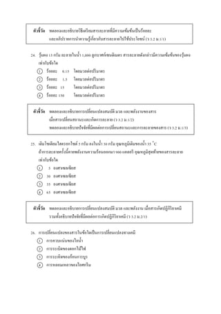 ตัวชี้วัด ทดลองและอธิบำยวิธีเตรียมสำรละลำยที่มีควำมเข้มข้นเป็นร้อยละ
และอภิปรำยกำรนำควำมรู้เกี่ยวกับสำรละลำยไปใช้ประโยชน์ (ว 3.2 ม.1/1)
24. วุ้นผง 15 กรัม ละลำยในน้ำ 1,000 ลูกบำศก์เซนติเมตร สำรละลำยดังกล่ำวมีควำมเข้มข้นของวุ้นผง
เท่ำกับข้อใด
1 ร้อยละ 0.15 โดยมวลต่อปริมำตร
2 ร้อยละ 1.5 โดยมวลต่อปริมำตร
3 ร้อยละ 15 โดยมวลต่อปริมำตร
4 ร้อยละ 150 โดยมวลต่อปริมำตร
ตัวชี้วัด ทดลองและอธิบำยกำรเปลี่ยนแปลงสมบัติ มวล และพลังงำนของสำร
เมื่อสำรเปลี่ยนสถำนะและเกิดกำรละลำย (ว 3.2 ม.1/2)
ทดลองและอธิบำยปัจจัยที่มีผลต่อกำรเปลี่ยนสถำนะและกำรละลำยของสำร (ว 3.2 ม.1/3)
25. เติมโซเดียมไฮดรอกไซด์ 5 กรัม ลงในน้ำ 30 กรัม อุณหภูมิเดิมของน้ำ 35 ˚C
ถ้ำกำรละลำยครั้งนี้คำยพลังงำนควำมร้อนออกมำ 900 แคลอรี อุณหภูมิสุดท้ำยของสำรละลำย
เท่ำกับข้อใด
1 5 องศำเซลเซียส
2 30 องศำเซลเซียส
3 35 องศำเซลเซียส
4 65 องศำเซลเซียส
ตัวชี้วัด ทดลองและอธิบำยกำรเปลี่ยนแปลงสมบัติ มวล และพลังงำน เมื่อสำรเกิดปฏิกิริยำเคมี
รวมทั้งอธิบำยปัจจัยที่มีผลต่อกำรเกิดปฏิกิริยำเคมี (ว 3.2 ม.2/1)
26. กำรเปลี่ยนแปลงของสำรในข้อใดเป็นกำรเปลี่ยนแปลงทำงเคมี
1 กำรควบแน่นของไอน้ำ
2 กำรระเบิดของดอกไม้ไฟ
3 กำรระเหิดของก้อนกำรบูร
4 กำรหลอมเหลวของไอศกรีม
 