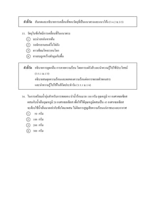 ตัวชี้วัด สังเกตและอธิบำยกำรเคลื่อนที่ของวัตถุที่เป็นแนวตรงและแนวโค้ง (ว 4.2 ม.3/3)
33. วัตถุในข้อใดมีกำรเคลื่อนที่ในแนวตรง
1 มะม่วงหล่นจำกต้น
2 รถจักรยำนยนต์วิ่งไต่ถัง
3 ดำวเทียมโคจรรอบโลก
4 ยำงลบถูกขว้ำงทำมุมกับพื้น
ตัวชี้วัด อธิบำยกำรดูดกลืน กำรคำยควำมร้อน โดยกำรแผ่รังสี และนำควำมรู้ไปใช้ประโยชน์
(ว 5.1 ม.1/3)
อธิบำยสมดุลควำมร้อนและผลของควำมร้อนต่อกำรขยำยตัวของสำร
และนำควำมรู้ไปใช้ในชีวิตประจำวัน (ว 5.1 ม.1/4)
34. ในกำรเตรียมน้ำอุ่นสำหรับกำรทดลอง นำน้ำร้อนมวล 100 กรัม อุณหภูมิ 95 องศำเซลเซียส
ผสมกับน้ำเย็นอุณหภูมิ 20 องศำเซลเซียส เพื่อให้ได้อุณหภูมิผสมเป็น 45 องศำเซลเซียส
จะต้องใช้น้ำเย็นมวลเท่ำกับข้อใดมำผสม ไม่คิดกำรสูญเสียควำมร้อนแก่ภำชนะและอำกำศ
1 50 กรัม
2 100 กรัม
3 200 กรัม
4 300 กรัม
 