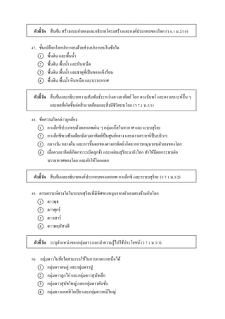 ตัวชี้วัด สืบค้น สร้ำงแบบจำลองและอธิบำยโครงสร้ำงและองค์ประกอบของโลก (ว 6.1 ม.2/10)
47. ชั้นเปลือกโลกประกอบด้วยส่วนประกอบในข้อใด
1 พื้นดิน และพื้นน้ำ
2 พื้นดิน พื้นน้ำ และหินหนืด
3 พื้นดิน พื้นน้ำ และธำตุที่เป็นของแข็งร้อน
4 พื้นดิน พื้นน้ำ หินหนืด และบรรยำกำศ
ตัวชี้วัด สืบค้นและอธิบำยควำมสัมพันธ์ระหว่ำงดวงอำทิตย์โลก ดวงจันทร์ และดำวเครำะห์อื่น ๆ
และผลที่เกิดขึ้นต่อสิ่งแวดล้อมและสิ่งมีชีวิตบนโลก (ว 7.1 ม.3/1)
48. ข้อควำมใดกล่ำวถูกต้อง
1 กำแล็กซีประกอบด้วยเอกภพต่ำง ๆ กลุ่มแก๊สในอวกำศ และระบบสุริยะ
2 กำแล็กซีทำงช้ำงเผือกมีดวงอำทิตย์เป็นศูนย์กลำง และดำวเครำะห์เป็นบริวำร
3 กลำงวัน กลำงคืน และกำรขึ้นตกของดวงอำทิตย์เกิดจำกกำรหมุนรอบตัวเองของโลก
4 เมื่อดวงอำทิตย์เกิดกำรระเบิดลุกจ้ำ และแผ่ลมสุริยะมำยังโลก ทำให้มีผลกระทบต่อ
บรรยำกำศของโลก และทำให้โลกแตก
ตัวชี้วัด สืบค้นและอธิบำยองค์ประกอบของเอกภพ กำแล็กซี และระบบสุริยะ (ว 7.1 ม.3/2)
49. ดำวเครำะห์ดวงใดในระบบสุริยะที่มีทิศทำงหมุนรอบตัวเองตรงข้ำมกับโลก
1 ดำวพุธ
2 ดำวศุกร์
3 ดำวเสำร์
4 ดำวพฤหัสบดี
ตัวชี้วัด ระบุตำแหน่งของกลุ่มดำว และนำควำมรู้ไปใช้ประโยชน์ (ว 7.1 ม.3/3)
50. กลุ่มดำวในข้อใดสำมำรถใช้ในกำรหำดำวเหนือได้
1 กลุ่มดำวคนคู่ และกลุ่มดำวปู
2 กลุ่มดำวลูกไก่ และกลุ่มดำวสุนัขเล็ก
3 กลุ่มดำวสุนัขใหญ่ และกลุ่มดำวคันชั่ง
4 กลุ่มดำวแคสสิโอเปีย และกลุ่มดำวหมีใหญ่
 