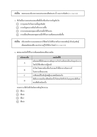 ตัวชี้วัด ทดลองและอธิบำยกำรตอบสนองของพืชต่อแสง น้ำ และกำรสัมผัส (ว 1.1 ม.1/12)
5. ข้อใดเป็นกำรตอบสนองของพืชที่เกี่ยวข้องกับกำรเจริญเติบโต
1 กำรหุบของใบไมยรำบเมื่อถูกสัมผัส
2 กำรเจริญของรำกต้นถั่วเข้ำหำควำมชื้น
3 กำรบำนของดอกคุณนำยตื่นสำยเมื่อได้รับแสง
4 กำรเปลี่ยนสีของดอกพุดตำนเมื่อได้รับควำมเข้มของแสงเพิ่มขึ้น
ตัวชี้วัด อธิบำยหลักกำรและผลของกำรใช้เทคโนโลยีชีวภำพในกำรขยำยพันธุ์ ปรับปรุงพันธุ์
เพิ่มผลผลิตของพืช และนำควำมรู้ไปใช้ประโยชน์ (ว 1.1 ม.1/13)
6. ตาราง เทคนิคที่ใช้ในกำรเพิ่มผลผลิตของพืชบำงชนิด
จำกตำรำง พืชในข้อใดเกิดจำกพันธุวิศวกรรม
1 พืช A
2 พืช B
3 พืช C
4 พืช D
ชนิดของพืช เทคนิคที่ใช้
A
ผลิตเซลล์ที่มีลักษณะทำงพันธุกรรมในนิวเคลียสเหมือนกันทุกประกำร
โดยไม่ได้อำศัยกำรปฏิสนธิ
B
นำโพรโทพลำสต์มำเลี้ยงในขวดแก้วที่มีอำหำรสังเครำะห์
ในสภำวะที่เหมำะสม
C อำศัยเซลล์สืบพันธุ์เพศผู้และเพศเมียผสมกัน
D
ตัดยีนจำกเซลล์ของพืชชนิดหนึ่งไปสอดใส่เข้ำกับโมเลกุลของดีเอ็นเอ
ของพืชอีกชนิดหนึ่ง
 