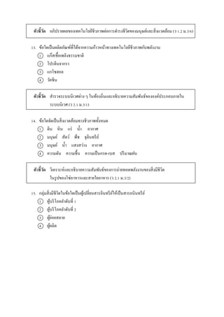 ตัวชี้วัด อภิปรำยผลของเทคโนโลยีชีวภำพต่อกำรดำรงชีวิตของมนุษย์และสิ่งแวดล้อม (ว 1.2 ม.3/6)
13. ข้อใดเป็นผลิตภัณฑ์ที่ได้จำกควำมก้ำวหน้ำทำงเทคโนโลยีชีวภำพกับพลังงำน
1 แก๊สเชื้อเพลิงธรรมชำติ
2 โปรตีนจำกรำ
3 แกโซฮอล
4 วัคซีน
ตัวชี้วัด สำรวจระบบนิเวศต่ำง ๆ ในท้องถิ่นและอธิบำยควำมสัมพันธ์ขององค์ประกอบภำยใน
ระบบนิเวศ (ว 2.1 ม.3/1)
14. ข้อใดจัดเป็นสิ่งแวดล้อมทำงชีวภำพทั้งหมด
1 ดิน หิน แร่ น้ำ อำกำศ
2 มนุษย์ สัตว์ พืช จุลินทรีย์
3 มนุษย์ น้ำ แสงสว่ำง อำกำศ
4 ควำมดัน ควำมชื้น ควำมเป็นกรด-เบส ปริมำณฝน
ตัวชี้วัด วิเครำะห์และอธิบำยควำมสัมพันธ์ของกำรถ่ำยทอดพลังงำนของสิ่งมีชีวิต
ในรูปของโซ่อำหำรและสำยใยอำหำร (ว 2.1 ม.3/2)
15. กลุ่มสิ่งมีชีวิตในข้อใดเป็นผู้เปลี่ยนสำรอินทรีย์ให้เป็นสำรอนินทรีย์
1 ผู้บริโภคลำดับที่ 1
2 ผู้บริโภคลำดับที่ 2
3 ผู้ย่อยสลำย
4 ผู้ผลิต
 