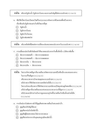 ตัวชี้วัด อธิบำยวัฏจักรน้ำ วัฏจักรคำร์บอน และควำมสำคัญที่มีต่อระบบนิเวศ (ว 2.1 ม.3/3)
16. พืชใช้แก๊สคำร์บอนไดออกไซด์ในกระบวนกำรสังเครำะห์ด้วยแสงเพื่อสร้ำงอำหำร
เกี่ยวข้องกับวัฏจักรของสำรในข้อใดมำกที่สุด
1 วัฏจักรน้ำ
2 วัฏจักรคำร์บอน
3 วัฏจักรไนโตรเจน
4 วัฏจักรฟอสฟอรัส
ตัวชี้วัด อธิบำยปัจจัยที่มีผลต่อกำรเปลี่ยนแปลงขนำดของประชำกรในระบบนิเวศ (ว 2.1 ม.3/4)
17. กำรเปลี่ยนแปลงในข้อใดมีผลทำให้ขนำดของประชำกรในพื้นที่หนึ่ง ๆ มีอัตรำเพิ่มขึ้น
1 อัตรำกำรอพยพเข้ำ = อัตรำกำรอพยพออก
2 อัตรำกำรอพยพเข้ำ < อัตรำกำรอพยพออก
3 อัตรำกำรเกิด > อัตรำกำรตำย
4 อัตรำกำรเกิด < อัตรำกำรตำย
ตัวชี้วัด วิเครำะห์สภำพปัญหำสิ่งแวดล้อม ทรัพยำกรธรรมชำติในท้องถิ่น และเสนอแนวทำง
ในกำรแก้ไขปัญหำ (ว 2.2 ม.3/1)
อธิบำยแนวทำงกำรรักษำสมดุลของระบบนิเวศ (ว 2.2 ม.3/2)
อภิปรำยกำรใช้ทรัพยำกรธรรมชำติอย่ำงยั่งยืน (ว 2.2 ม.3/3)
วิเครำะห์และอธิบำยกำรใช้ทรัพยำกรธรรมชำติตำมปรัชญำเศรษฐกิจพอเพียง (ว 2.2 ม.3/4)
อภิปรำยปัญหำสิ่งแวดล้อมและเสนอแนะแนวทำงกำรแก้ปัญหำ (ว 2.2 ม.3/5)
อภิปรำยและมีส่วนร่วมในกำรดูแลและอนุรักษ์สิ่งแวดล้อมในท้องถิ่นอย่ำงยั่งยืน
(ว 2.2 ม.3/6)
18. กำรเกิดปะกำรังฟอกขำวทำให้สูญเสียสภำพแวดล้อมในทะเลอย่ำงไร
1 สูญเสียแร่สำคัญใต้ทะเล
2 สูญเสียแหล่งกำเนิดสัตว์น้ำ
3 สูญเสียผู้ย่อยสลำยของโซ่อำหำรทำงทะเล
4 สูญเสียแหล่งอำหำรอันอุดมสมบูรณ์ของสัตว์น้ำ
 