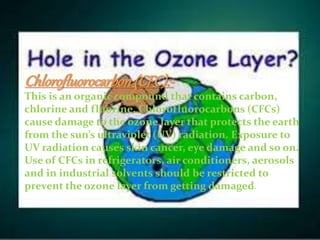 Chlorofluorocarbon(CFC):-
This is an organic compound that contains carbon,
chlorine and fluorine. Chlorofluorocarbons (CFCs)
cause damage to the ozone layer that protects the earth
from the sun’s ultraviolet (UV) radiation. Exposure to
UV radiation causes skin cancer, eye damage and so on.
Use of CFCs in refrigerators, air conditioners, aerosols
and in industrial solvents should be restricted to
prevent the ozone layer from getting damaged.
 