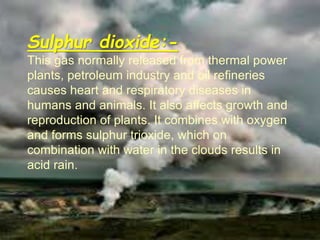Sulphur dioxide:-
This gas normally released from thermal power
plants, petroleum industry and oil refineries
causes heart and respiratory diseases in
humans and animals. It also affects growth and
reproduction of plants. It combines with oxygen
and forms sulphur trioxide, which on
combination with water in the clouds results in
acid rain.
 