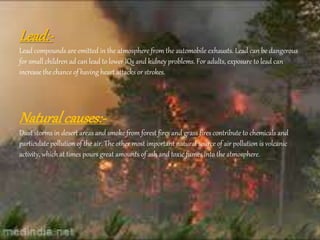 Lead:-
Lead compounds are emitted in the atmosphere from the automobile exhausts. Lead can be dangerous
for small children ad can lead to lower IQs and kidney problems. For adults, exposure to lead can
increase the chance of having heart attacks or strokes.
Natural causes:-
Dust storms in desert areas and smoke from forest fires and grass fires contribute to chemicals and
particulate pollution of the air. The other most important natural source of air pollution is volcanic
activity, which at times pours great amounts of ash and toxic fumes into the atmosphere.
 