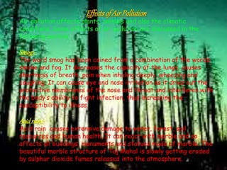 Effectsof Air Pollution
Air pollution affects plants, animals and also the climatic
conditions. Some effects of air pollution are discussed in the
following section.
Smog:-
The word smog has been coined from a combination of the words
smoke and fog. It decreases the capacity of the lungs, causes
shortness of breath, pain when inhaling deeply, wheezing and
coughing. It can cause eye and nose irritation as it dries out the
protective membranes of the nose and throat and interferes with
the body’s ability to fight infection, thus increasing the
susceptibility to illness.
Acidrain:-
Acid rain causes extensive damage to water, forest, soil
resources and human health. It can react with marble and so
affects all buildings, monuments and statues made of marble. The
beautiful marble structure of Taj Mahal is slowly getting eroded
by sulphur dioxide fumes released into the atmosphere.
 