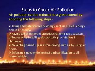 Steps to Check Air Pollution
Air pollution can be reduced to a great extend by
adopting the following steps:-
 Using alternate sources of energy such as nuclear energy
and solar energy.
Having tall chimneys in factories that emit toxic gases as
effluents or by installing electrostatic precipitators in
chimneys.
Preventing harmful gases from mixing with air by using air
filters.
Enforcing smoke emission test and certification to all
motor vehicles.
 
