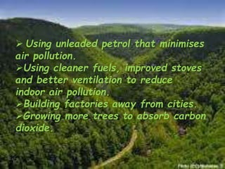  Using unleaded petrol that minimises
air pollution.
Using cleaner fuels, improved stoves
and better ventilation to reduce
indoor air pollution.
Building factories away from cities.
Growing more trees to absorb carbon
dioxide.
 