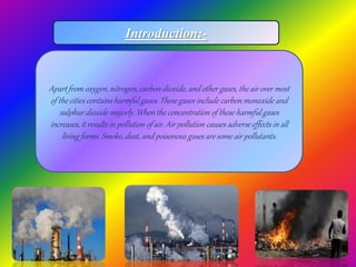Introduction:-
Apart from oxygen, nitrogen, carbon dioxide, and other gases, the air over most
of the cities contains harmful gases. These gases include carbon monoxide and
sulphur dioxide majorly. When the concentration of these harmful gases
increases, it results in pollution of air. Air pollution causes adverse effects in all
living forms. Smoke, dust, and poisonous gases are some air pollutants.
 