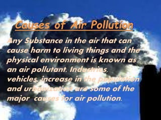 Causes of Air Pollution
Any Substance in the air that can
cause harm to living things and the
physical environment is known as
an air pollutant. Industries,
vehicles, increase in the population
and urbanization are some of the
major causes for air pollution.
 