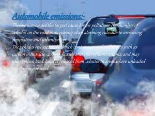 Automobile emissions:-
These emission are the largest cause for air pollution. The number of
vehicles on the road is increasing at an alarming rate due to increasing
population and urbanization.
The vehicles release smoke which contains several pollutants such as
carbon monoxide, carbon dioxide and chlorofluorocarbons, and may
also contain lead. Lead is released from vehicles in areas where unleaded
gasoline is not used.
 