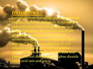 Industries:-
Emissions from industrial plants are second
largest cause of air pollution. A number of
industries have been set up due to rapid
industrialisation. Most of the industries
such as thermal power plants, steel
refineries and mines use coal as the main
source of fuel. The combustion of coal
releases air pollutants such as sulphur
dioxide, carbon dioxide, smoke, dust and
fumes. Carbon dioxide and sulphur dioxide
cause acid rain and smog.
 
