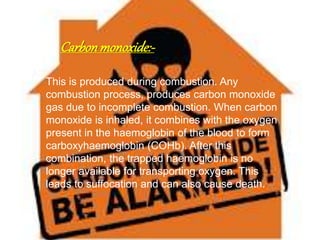 Carbonmonoxide:-
This is produced during combustion. Any
combustion process, produces carbon monoxide
gas due to incomplete combustion. When carbon
monoxide is inhaled, it combines with the oxygen
present in the haemoglobin of the blood to form
carboxyhaemoglobin (COHb). After this
combination, the trapped haemoglobin is no
longer available for transporting oxygen. This
leads to suffocation and can also cause death.
 