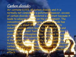 Carbondioxide:-
Air contains 0.03% of carbon dioxide and it is
normally not considered a pollutant. However, excess
of carbon dioxide is considered a pollutant because it
leads to adverse effects on the environment. The
concentration of atmospheric carbon dioxide has
increased by about 35%. This happened due to
industrialisation which leads to deforestation and
combustion of fossil fuels. The excess of carbon
dioxide in the atmosphere also increases the acidity
of sea water. This adversely affects organisms living
in the water as the availability of carbonates for
forming shells decreases. The higher concentration of
carbon dioxide in the atmosphere also increases the
temperature of the atmosphere causing greenhouse
effect.
 