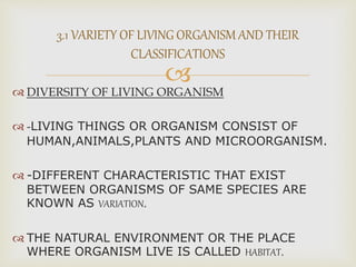 
 DIVERSITY OF LIVING ORGANISM
 -LIVING THINGS OR ORGANISM CONSIST OF
HUMAN,ANIMALS,PLANTS AND MICROORGANISM.
 -DIFFERENT CHARACTERISTIC THAT EXIST
BETWEEN ORGANISMS OF SAME SPECIES ARE
KNOWN AS VARIATION.
 THE NATURAL ENVIRONMENT OR THE PLACE
WHERE ORGANISM LIVE IS CALLED HABITAT.
3.1 VARIETY OF LIVING ORGANISM AND THEIR
CLASSIFICATIONS
 