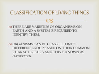 
 THERE ARE VARIETIES OF ORGANISMS ON
EARTH AND A SYSTEM IS REQUIRED TO
IDENTIFY THEM.
 ORGANISMS CAN BE CLASSIFIED INTO
DIFFERENT GROUP BASED ON THEIR COMMON
CHARACTERISTICS AND THIS IS KNOWN AS
CLASSIFICATION.
CLASSIFICATION OF LIVING THINGS
 