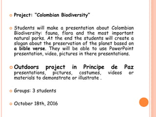  Project: “Colombian Biodiversity”
 Students will make a presentation about Colombian
Biodiversity: fauna, flora and the most important
natural parks. At the end the students will create a
slogan about the preservation of the planet based on
a bible verse. They will be able to use PowerPoint
presentation, video, pictures in there presentations.
 Outdoors project in Principe de Paz
presentations, pictures, costumes, videos or
materials to demonstrate or illustrate .
 Groups: 3 students
 October 18th, 2016
 