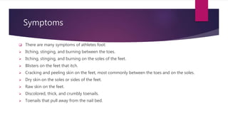 Symptoms
 There are many symptoms of athletes foot:
 Itching, stinging, and burning between the toes.
 Itching, stinging, and burning on the soles of the feet.
 Blisters on the feet that itch.
 Cracking and peeling skin on the feet, most commonly between the toes and on the soles.
 Dry skin on the soles or sides of the feet.
 Raw skin on the feet.
 Discolored, thick, and crumbly toenails.
 Toenails that pull away from the nail bed.
 