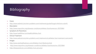 Bibliography
 Cause
 http://www.webmd.com/skin-problems-and-treatments/guide/fungal-infections-skin#1
 Description
 http://www.mayoclinic.org/diseases-conditions/athletes-foot/home/ovc-20235864
 Symptoms & Preventions
 http://www.healthline.com/health/athletes-foot
 Clinical Treatment
 http://www.webmd.com/skin-problems-and-treatments/tc/athletes-foot-treatment-overview#1
 Images
 http://www.newhealthadvisor.com/Athletes-Foot-Medicine.html
 http://www.mayoclinic.org/diseases-conditions/athletes-foot/home/ovc-20235864
 http://diseasesdoctor.com/athletes-foot-pictures/
 