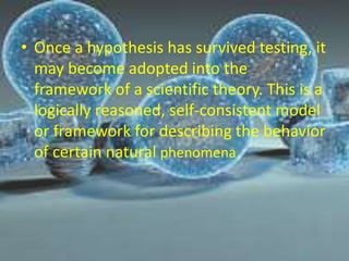 • Once a hypothesis has survived testing, it
may become adopted into the
framework of a scientific theory. This is a
logically reasoned, self-consistent model
or framework for describing the behavior
of certain natural phenomena
 