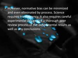 • However, normative bias can be minimized
and even eliminated by process. Science
requires transparency. It also requires careful
experimental design and a thorough peer
review process of the experimental results as
well as any conclusions.
 