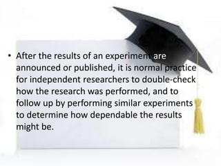 • After the results of an experiment are
announced or published, it is normal practice
for independent researchers to double-check
how the research was performed, and to
follow up by performing similar experiments
to determine how dependable the results
might be.
 